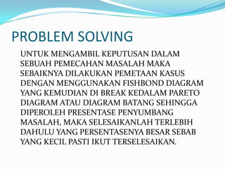 PROBLEM SOLVING
 UNTUK MENGAMBIL KEPUTUSAN DALAM
 SEBUAH PEMECAHAN MASALAH MAKA
 SEBAIKNYA DILAKUKAN PEMETAAN KASUS
 DENGAN MENGGUNAKAN FISHBOND DIAGRAM
 YANG KEMUDIAN DI BREAK KEDALAM PARETO
 DIAGRAM ATAU DIAGRAM BATANG SEHINGGA
 DIPEROLEH PRESENTASE PENYUMBANG
 MASALAH, MAKA SELESAIKANLAH TERLEBIH
 DAHULU YANG PERSENTASENYA BESAR SEBAB
 YANG KECIL PASTI IKUT TERSELESAIKAN.
 