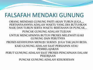 FALSAFAH MENDAKI GUNUNG
  ORANG MENDAKI GUNUNG PASTI AKAN TURUN JUGA,,,,
  PERTANYAANNYA ADALAH WAKTU YANG DIA BUTUHKAN
  NAIK DAN TURUN SERTA WAKTU BERTAHAN DI PUNCAK...
           PUNCAK GUNUNG ADALAH TUJUAN
  UNTUK MENCAPAINYA BUTUH PROSES MELEWATI KAKI
               GUNUNG DAN PERUTNYA
PROSES KEHIDUPAN MENUJU SUKSES JUGA TAK JAUH BEDA
      KAKI GUNUNG ADALAH SAAT PERSIAPAN ATAU
                   PEMBELAJARAN
PERUT GUNUNG ADALAH SAAT PROSES PENCAPAIAN DALAM
                     PEKERJAAN
        PUNCAK GUNUNG ADALAH KESUKSESAN
 