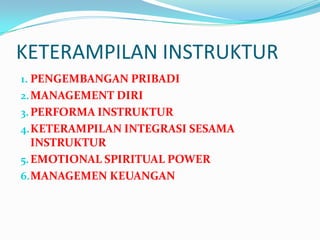 KETERAMPILAN INSTRUKTUR
1. PENGEMBANGAN PRIBADI
2. MANAGEMENT DIRI
3. PERFORMA INSTRUKTUR
4. KETERAMPILAN INTEGRASI SESAMA
   INSTRUKTUR
5. EMOTIONAL SPIRITUAL POWER
6. MANAGEMEN KEUANGAN
 