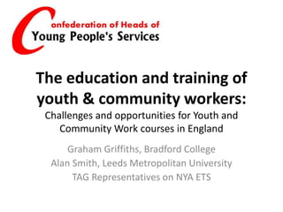 The education and training of
youth & community workers:
Challenges and opportunities for Youth and
Community Work courses in England
Graham Griffiths, Bradford College
Alan Smith, Leeds Metropolitan University
TAG Representatives on NYA ETS
 