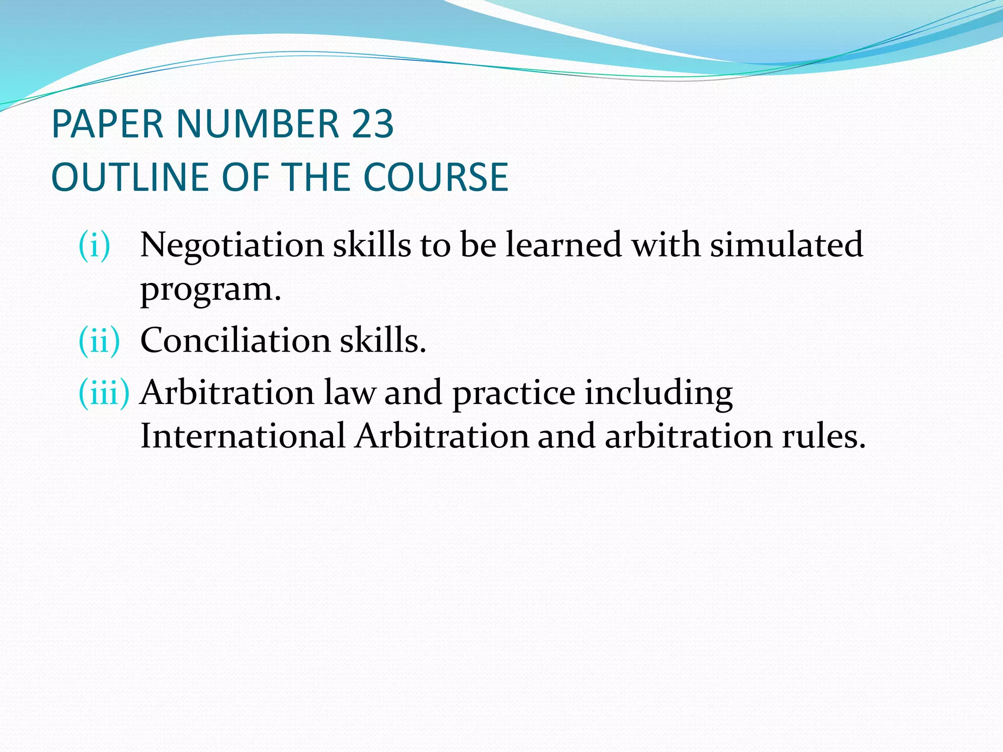 PAPER NUMBER 23 
OUTLINE OF THE COURSE 
(i) Negotiation skills to be learned with simulated 
program. 
(ii) Conciliation skills. 
(iii) Arbitration law and practice including 
International Arbitration and arbitration rules. 
 