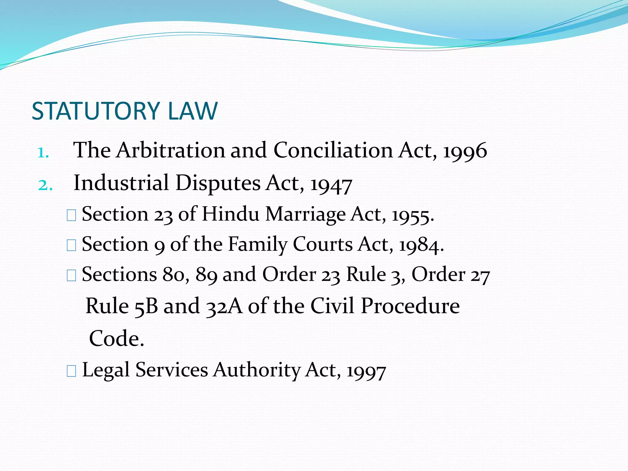 STATUTORY LAW 
1. The Arbitration and Conciliation Act, 1996 
2. Industrial Disputes Act, 1947 
Section 23 of Hindu Marriage Act, 1955. 
Section 9 of the Family Courts Act, 1984. 
Sections 80, 89 and Order 23 Rule 3, Order 27 
Rule 5B and 32A of the Civil Procedure 
Code. 
Legal Services Authority Act, 1997 
 