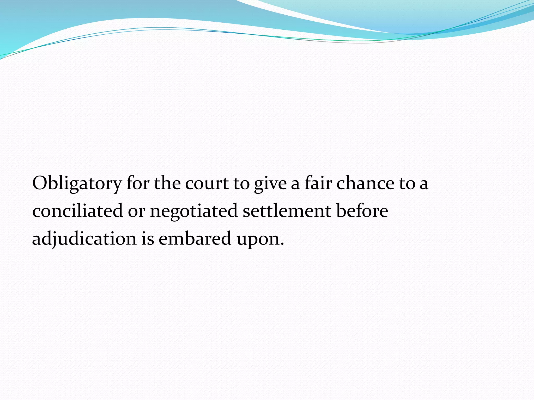 Obligatory for the court to give a fair chance to a 
conciliated or negotiated settlement before 
adjudication is embared upon. 
 