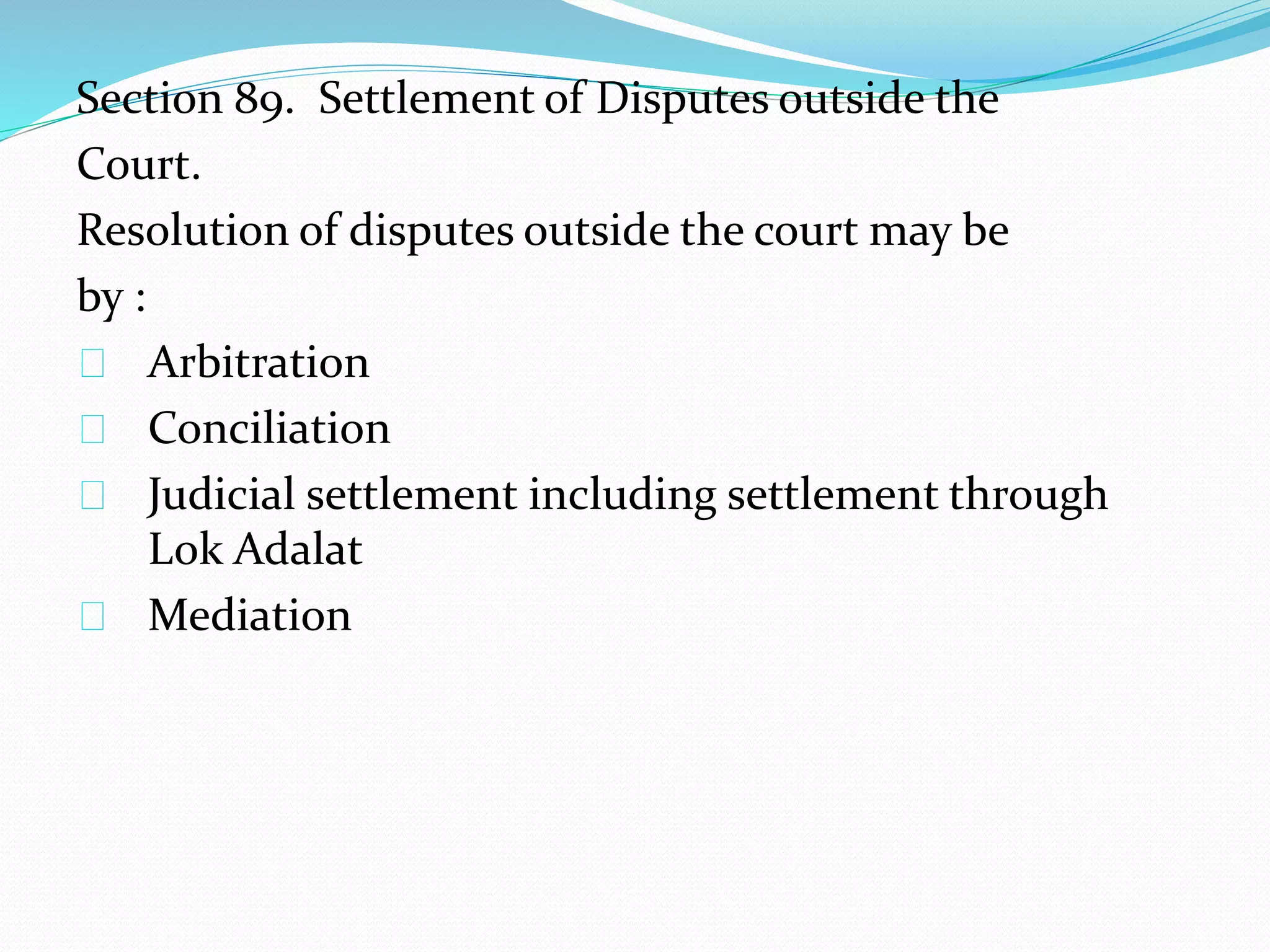 Section 89. Settlement of Disputes outside the 
Court. 
Resolution of disputes outside the court may be 
by : 
Arbitration 
Conciliation 
Judicial settlement including settlement through 
Lok Adalat 
Mediation 
 