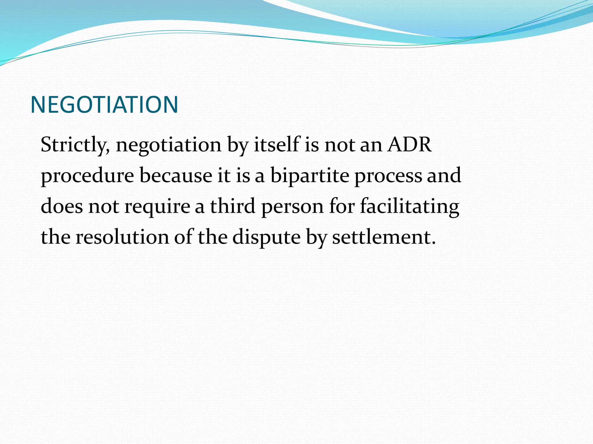 NEGOTIATION 
Strictly, negotiation by itself is not an ADR 
procedure because it is a bipartite process and 
does not require a third person for facilitating 
the resolution of the dispute by settlement. 
 