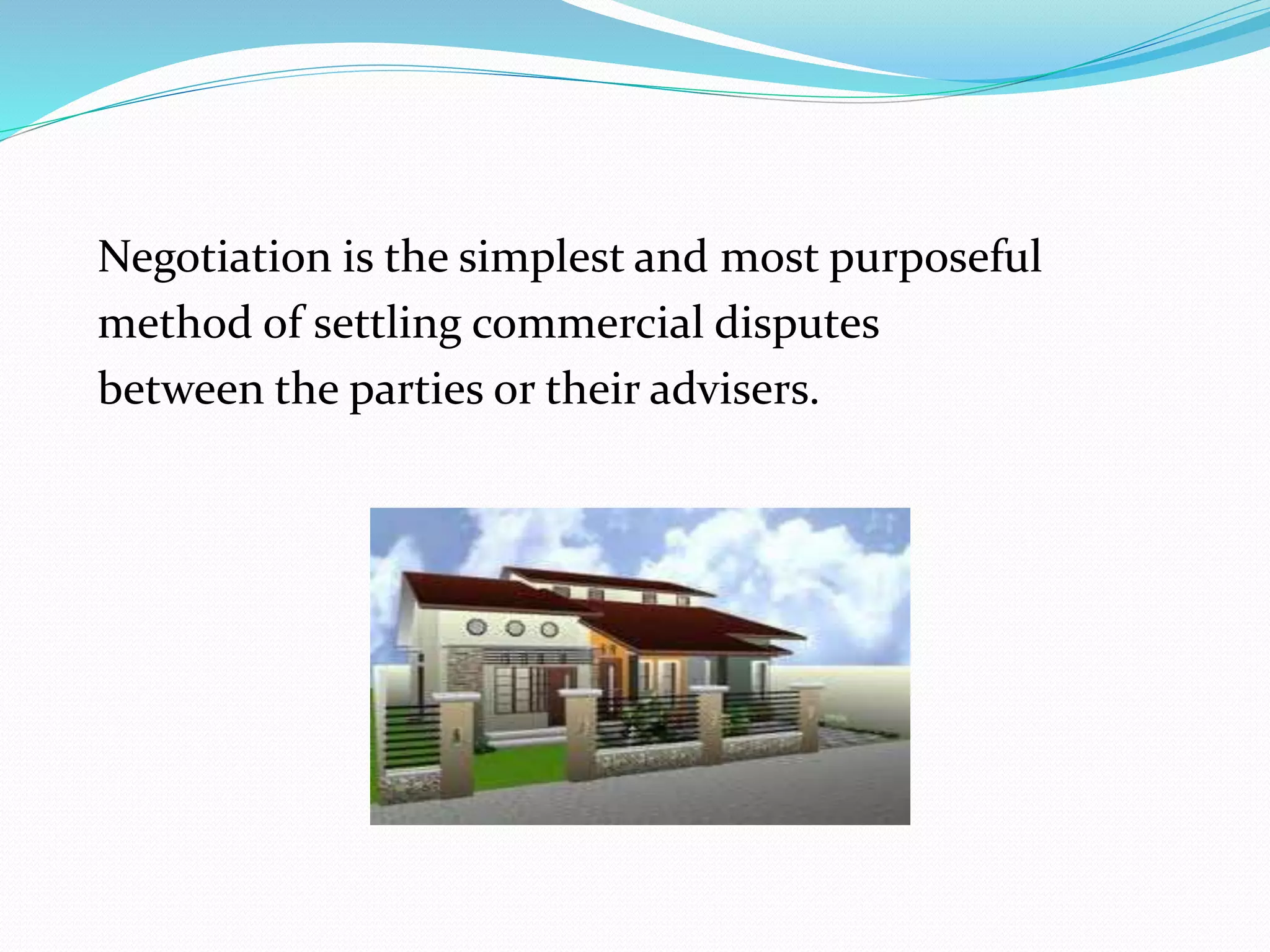 Negotiation is the simplest and most purposeful 
method of settling commercial disputes 
between the parties or their advisers. 
 