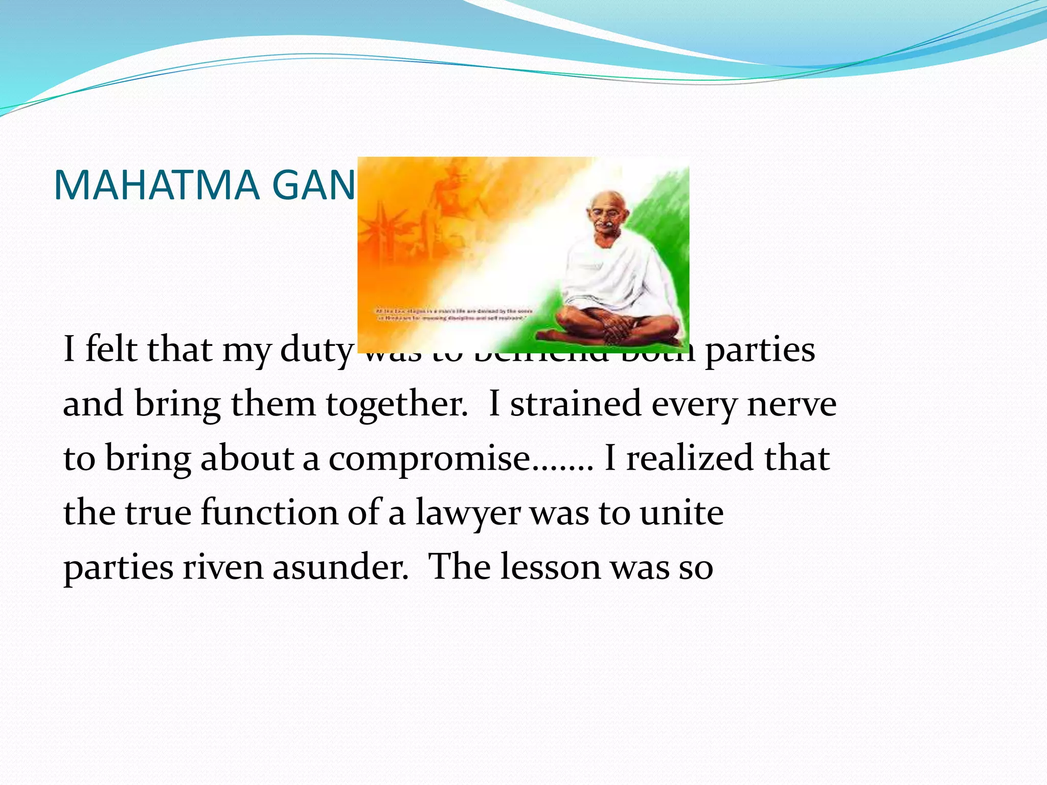 MAHATMA GANDHI ON ADR 
I felt that my duty was to befriend both parties 
and bring them together. I strained every nerve 
to bring about a compromise……. I realized that 
the true function of a lawyer was to unite 
parties riven asunder. The lesson was so 
 