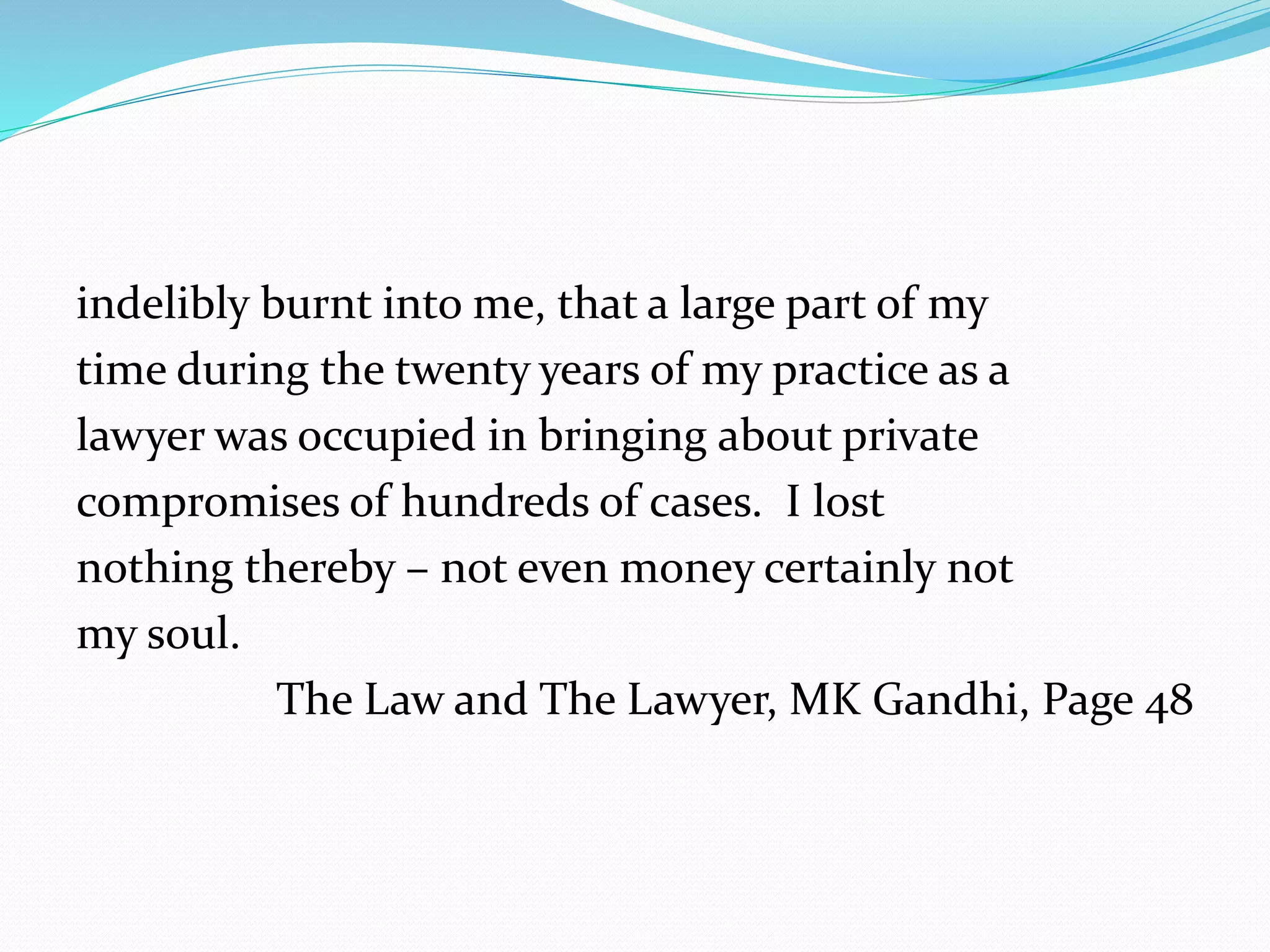 indelibly burnt into me, that a large part of my 
time during the twenty years of my practice as a 
lawyer was occupied in bringing about private 
compromises of hundreds of cases. I lost 
nothing thereby – not even money certainly not 
my soul. 
The Law and The Lawyer, MK Gandhi, Page 48 
 