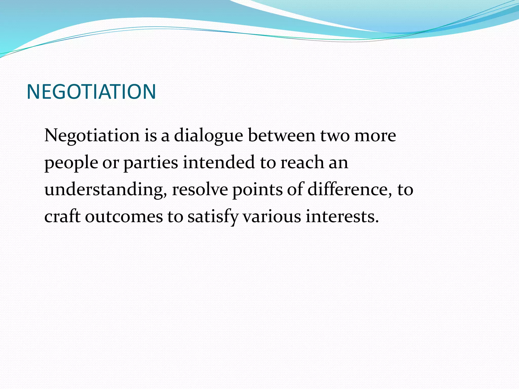 NEGOTIATION 
Negotiation is a dialogue between two more 
people or parties intended to reach an 
understanding, resolve points of difference, to 
craft outcomes to satisfy various interests. 
 
