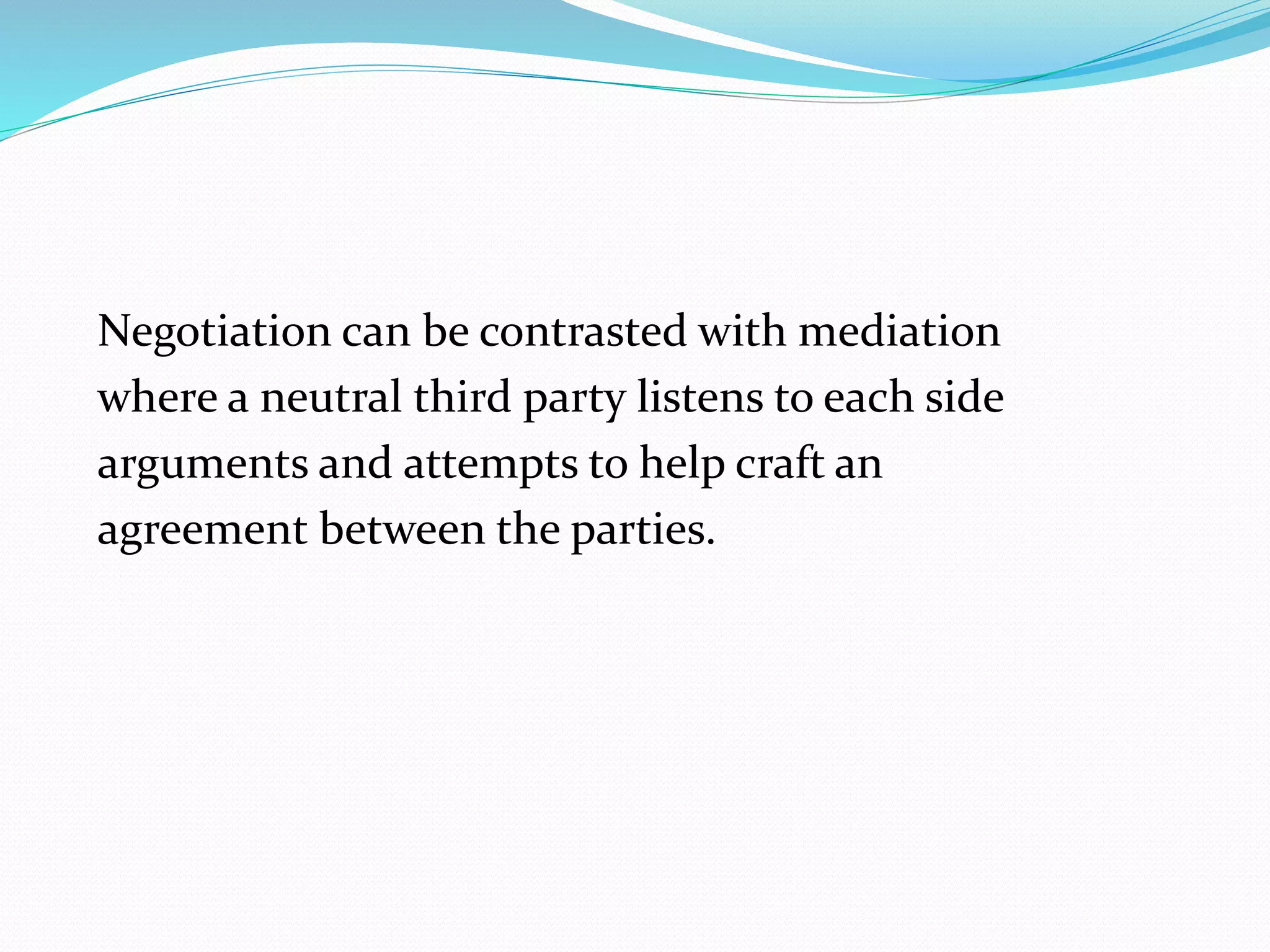 Negotiation can be contrasted with mediation 
where a neutral third party listens to each side 
arguments and attempts to help craft an 
agreement between the parties. 
 