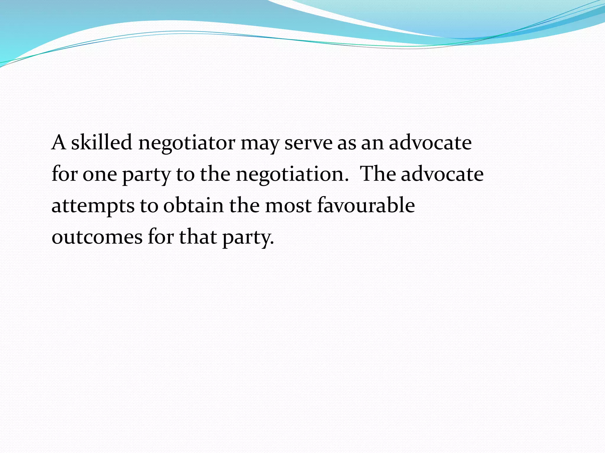 A skilled negotiator may serve as an advocate 
for one party to the negotiation. The advocate 
attempts to obtain the most favourable 
outcomes for that party. 
 