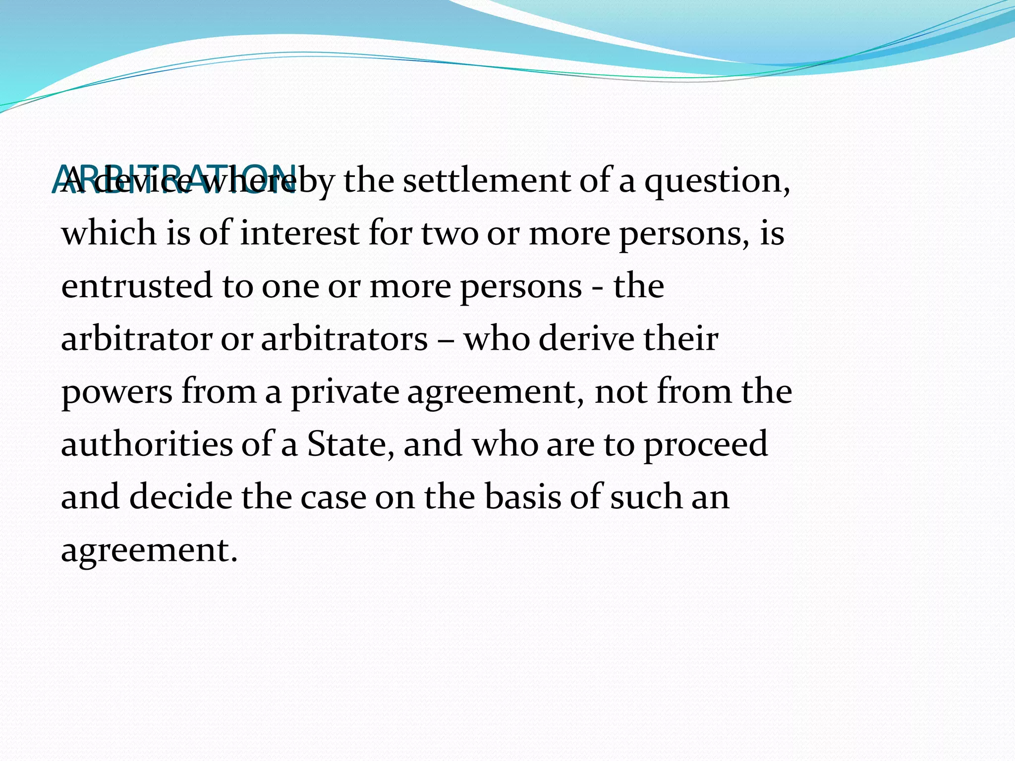 AAR dBeIvTiRceA wThIOerNeby the settlement of a question, 
which is of interest for two or more persons, is 
entrusted to one or more persons - the 
arbitrator or arbitrators – who derive their 
powers from a private agreement, not from the 
authorities of a State, and who are to proceed 
and decide the case on the basis of such an 
agreement. 
 
