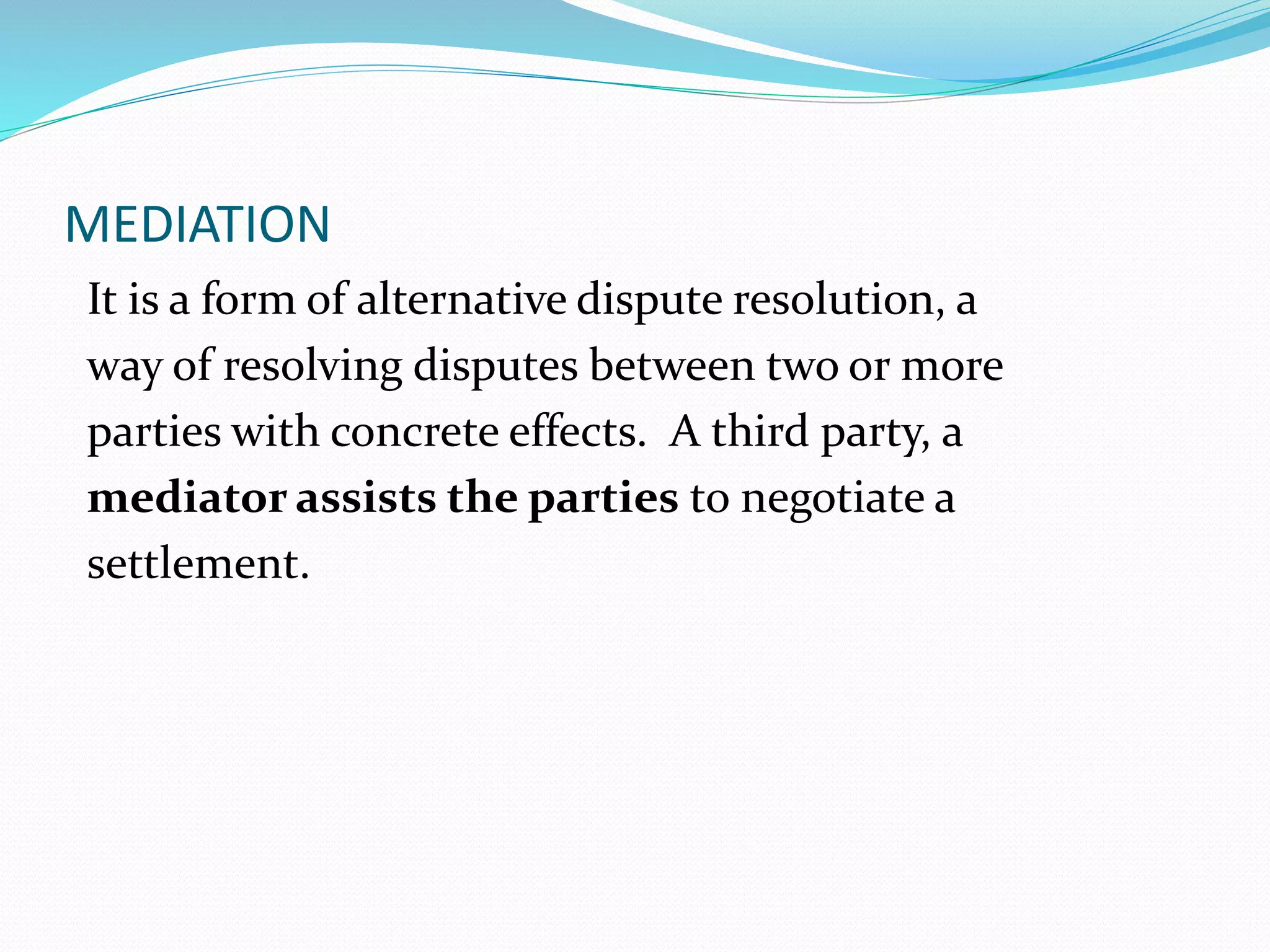 MEDIATION 
It is a form of alternative dispute resolution, a 
way of resolving disputes between two or more 
parties with concrete effects. A third party, a 
mediator assists the parties to negotiate a 
settlement. 
 