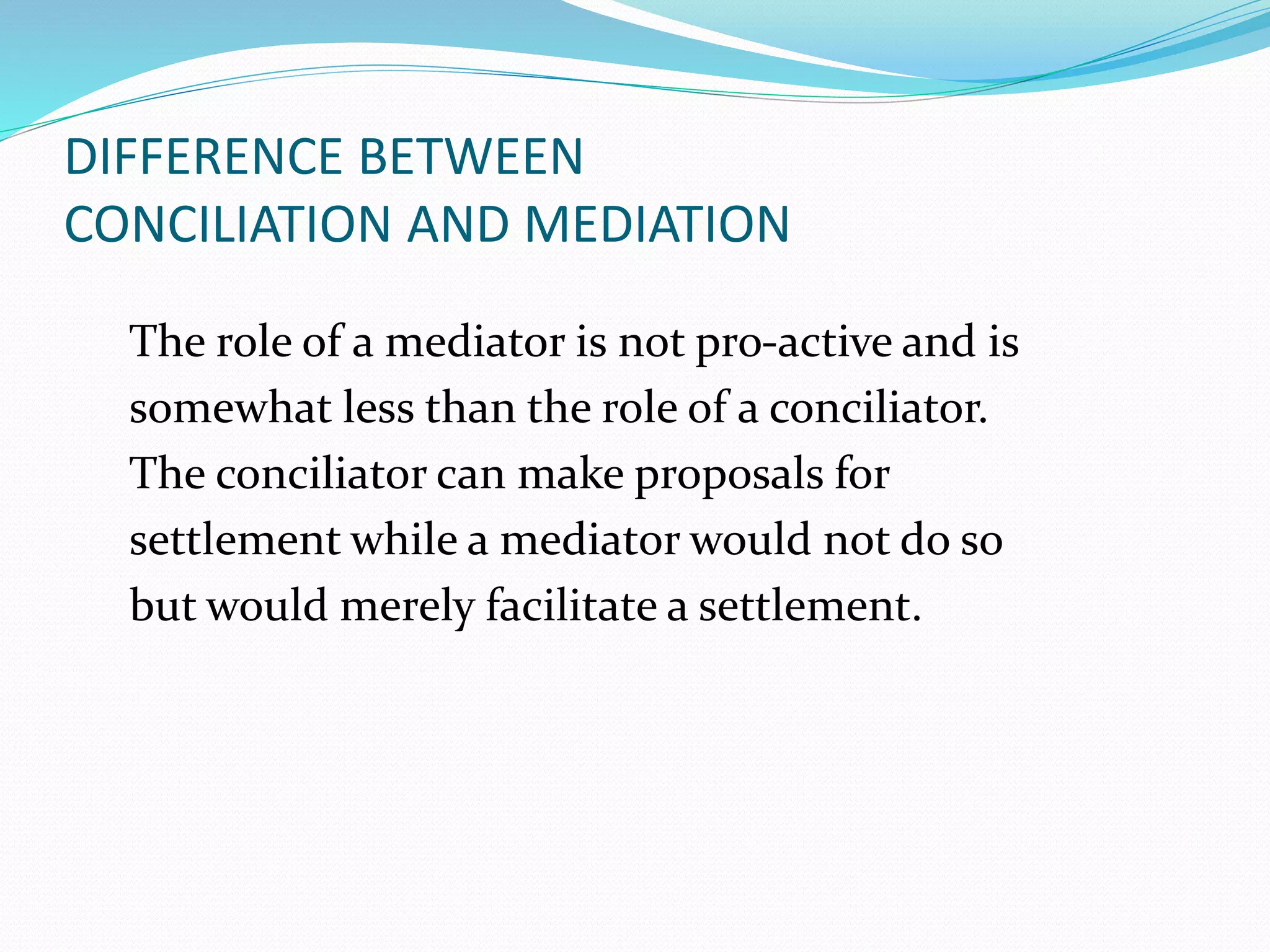 DIFFERENCE BETWEEN 
CONCILIATION AND MEDIATION 
The role of a mediator is not pro-active and is 
somewhat less than the role of a conciliator. 
The conciliator can make proposals for 
settlement while a mediator would not do so 
but would merely facilitate a settlement. 
 