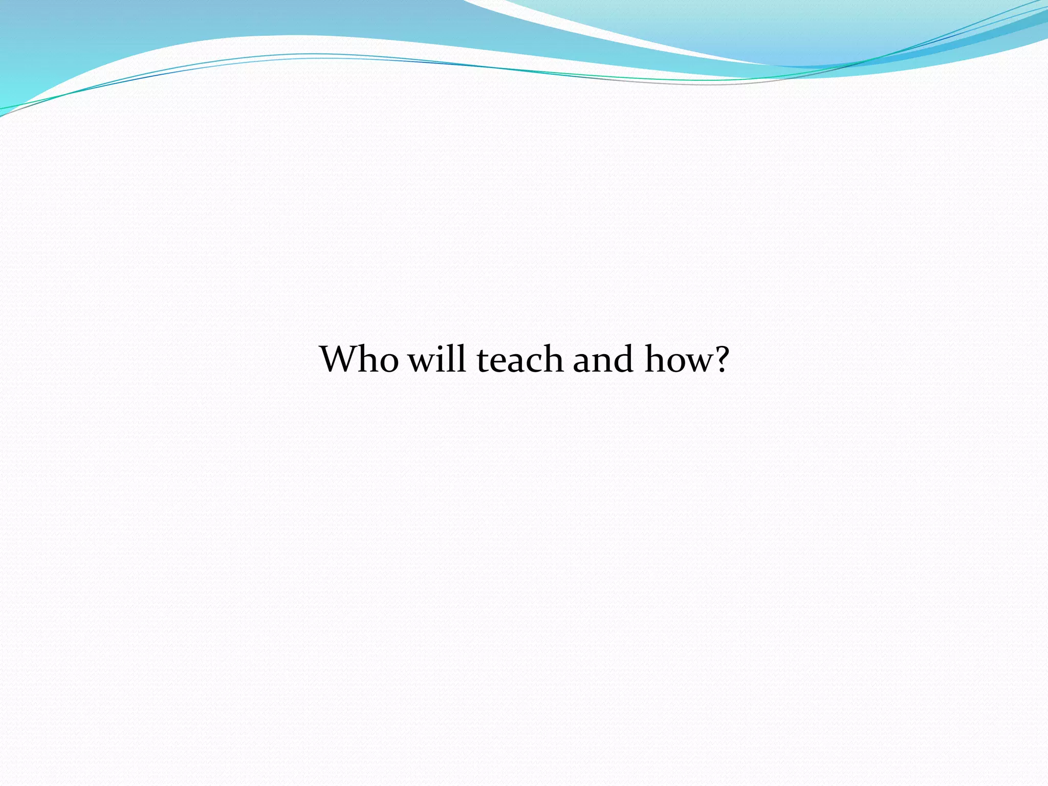 Who will teach and how? 
 