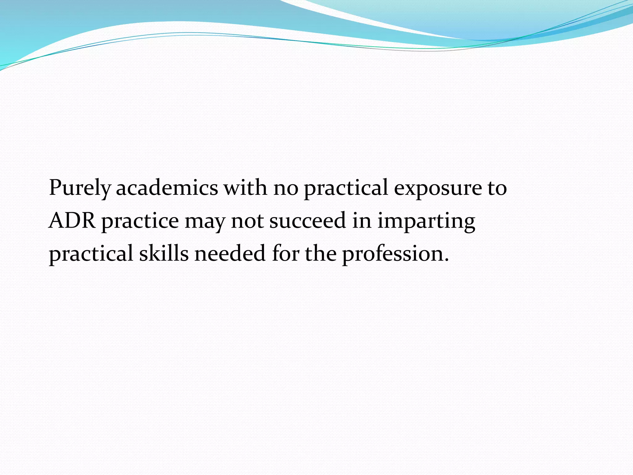 Purely academics with no practical exposure to 
ADR practice may not succeed in imparting 
practical skills needed for the profession. 
 