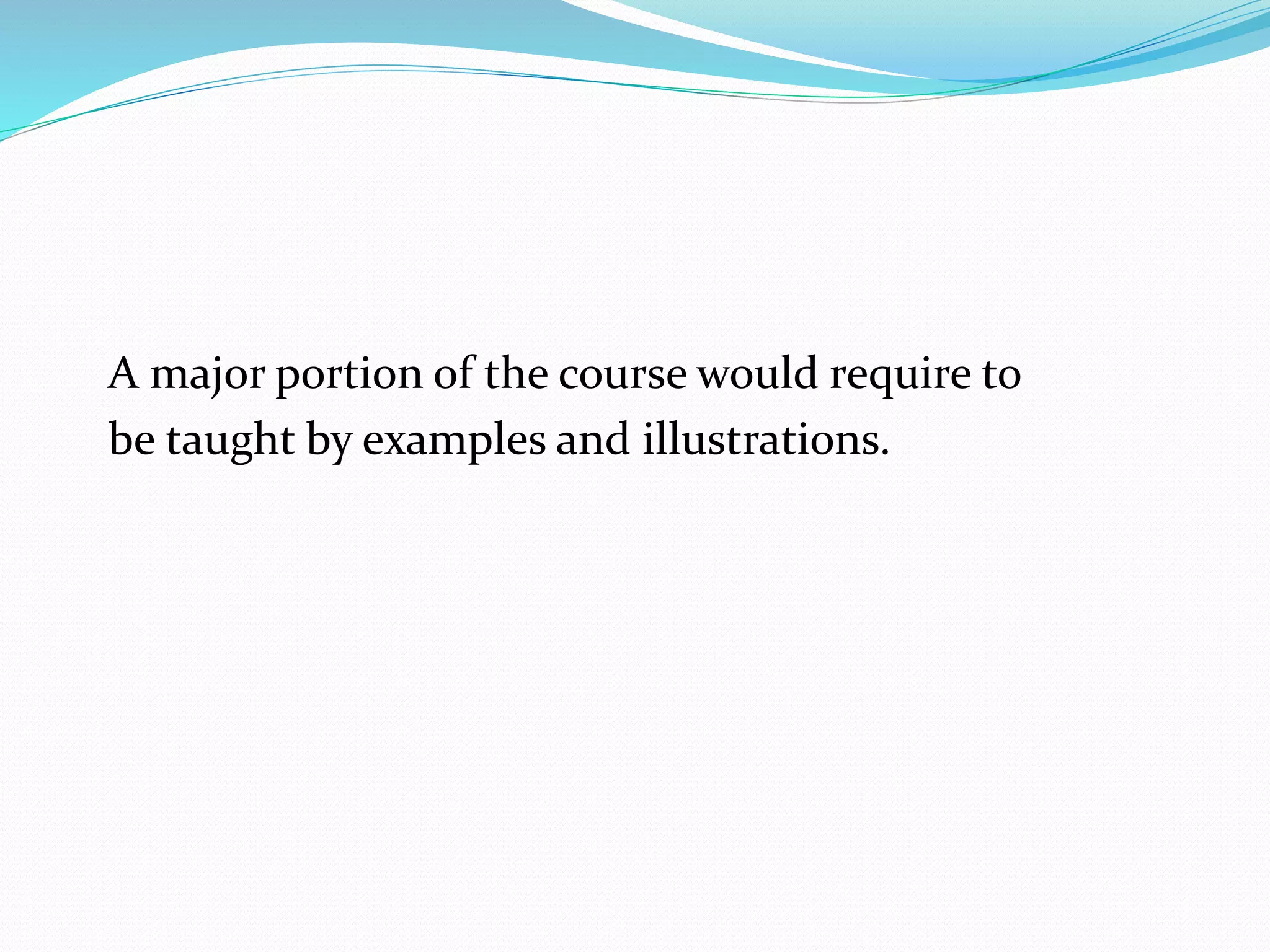 A major portion of the course would require to 
be taught by examples and illustrations. 
 