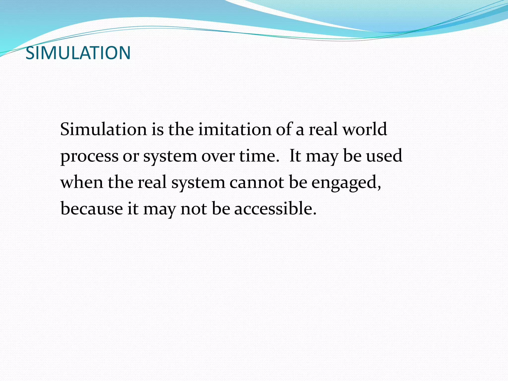 SIMULATION 
Simulation is the imitation of a real world 
process or system over time. It may be used 
when the real system cannot be engaged, 
because it may not be accessible. 
 