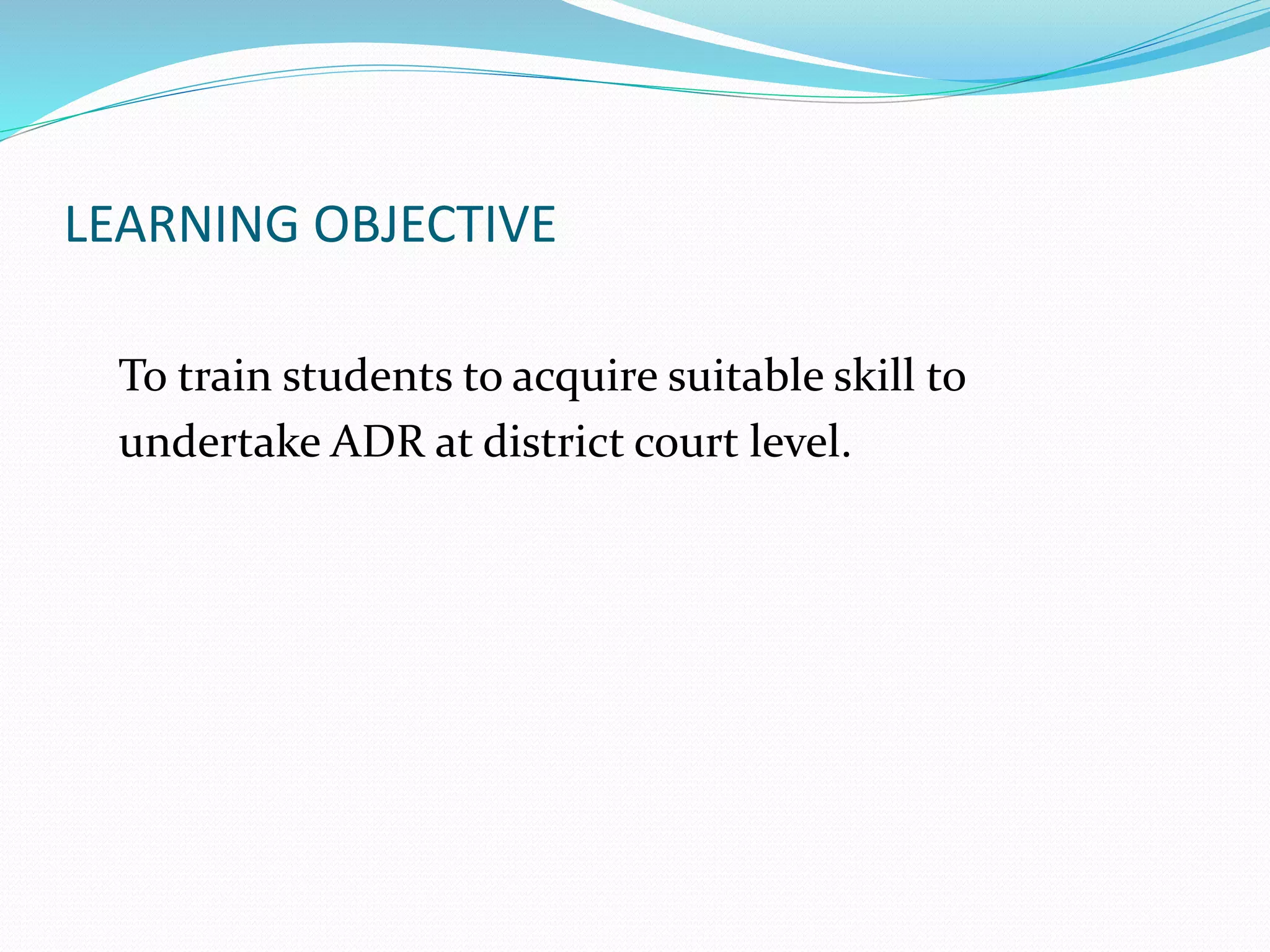 LEARNING OBJECTIVE 
To train students to acquire suitable skill to 
undertake ADR at district court level. 
 