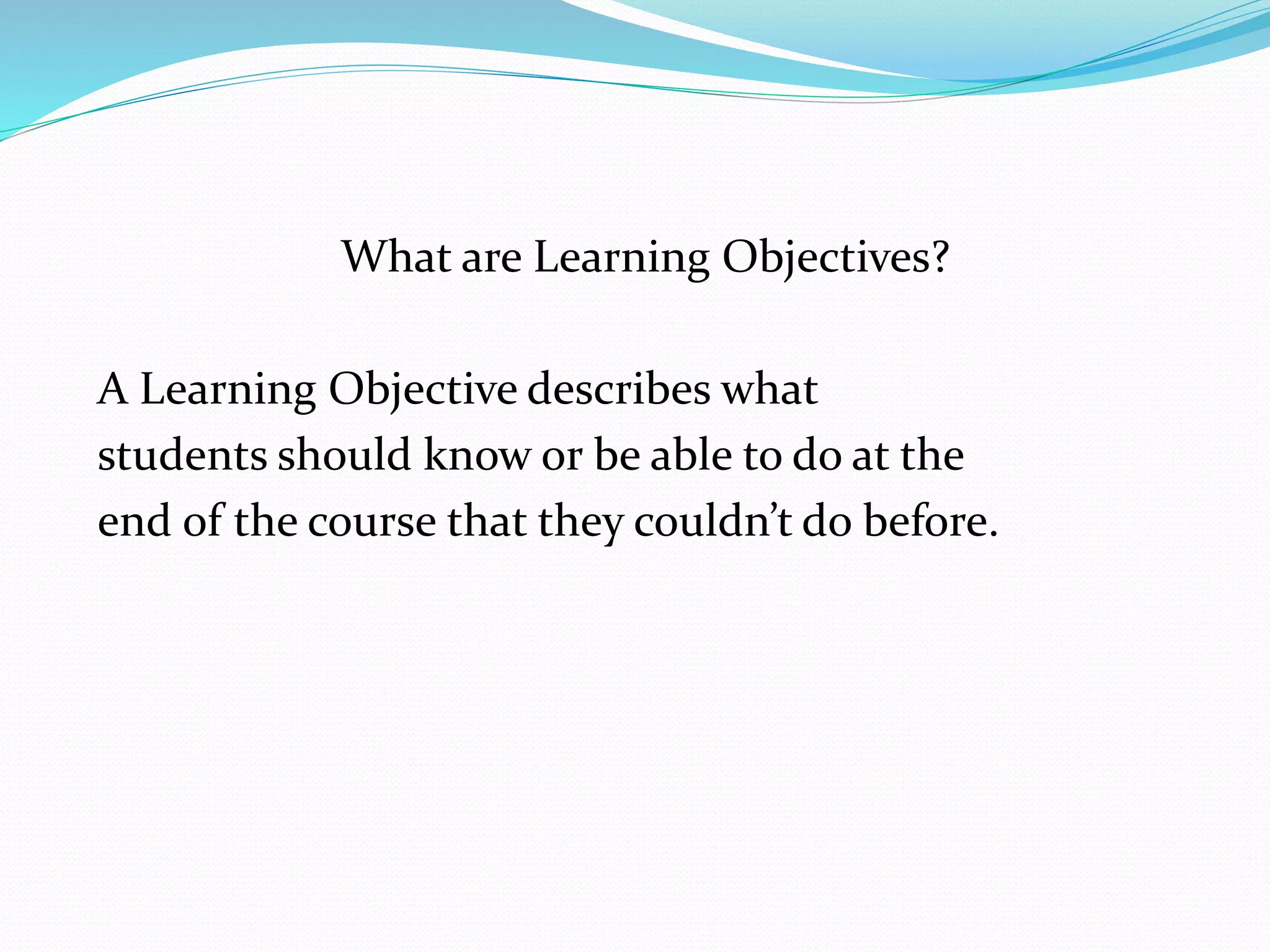 What are Learning Objectives? 
A Learning Objective describes what 
students should know or be able to do at the 
end of the course that they couldn’t do before. 
 