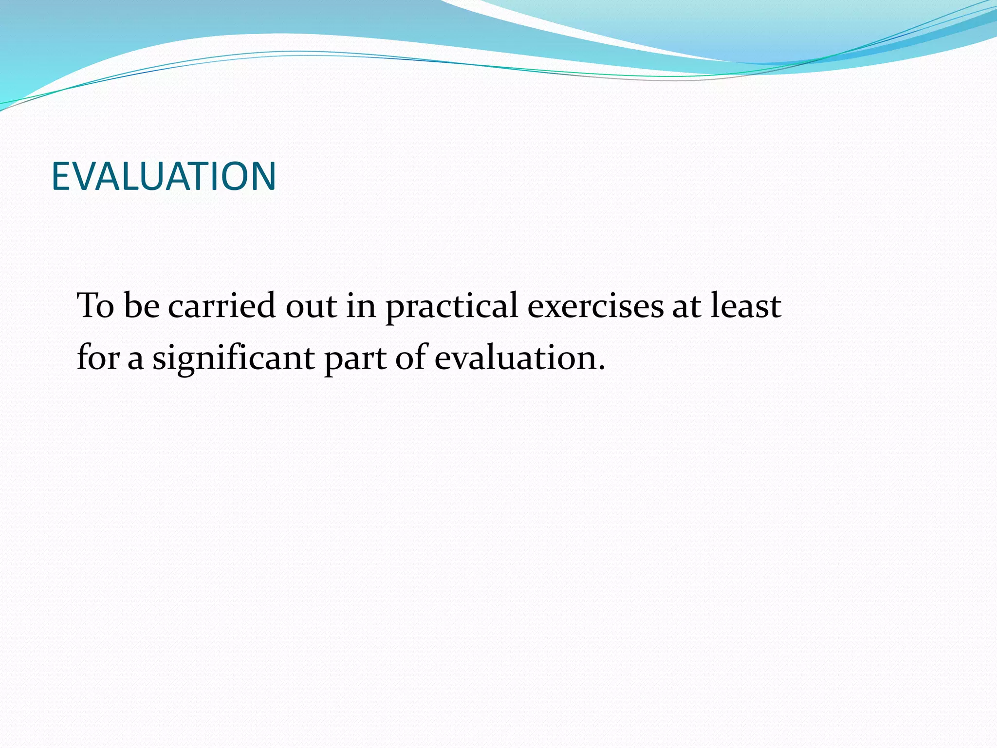 EVALUATION 
To be carried out in practical exercises at least 
for a significant part of evaluation. 
 