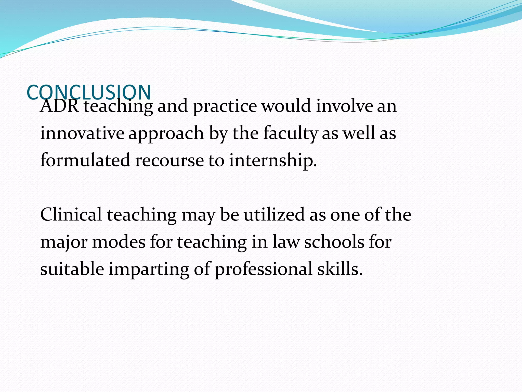 CONCLUSION 
ADR teaching and practice would involve an 
innovative approach by the faculty as well as 
formulated recourse to internship. 
Clinical teaching may be utilized as one of the 
major modes for teaching in law schools for 
suitable imparting of professional skills. 
