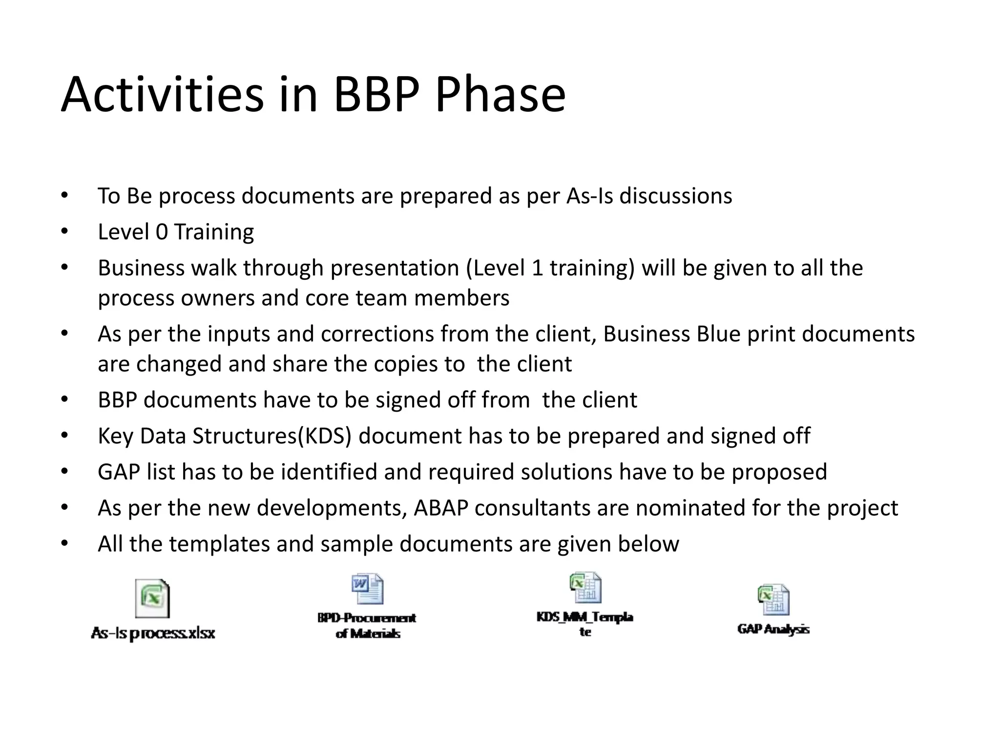 Activities in BBP Phase
• To Be process documents are prepared as per As-Is discussions
• Level 0 Training
• Business walk through presentation (Level 1 training) will be given to all the
process owners and core team members
• As per the inputs and corrections from the client, Business Blue print documents
are changed and share the copies to the client
• BBP documents have to be signed off from the client
• Key Data Structures(KDS) document has to be prepared and signed off
• GAP list has to be identified and required solutions have to be proposed
• As per the new developments, ABAP consultants are nominated for the project
• All the templates and sample documents are given below
 