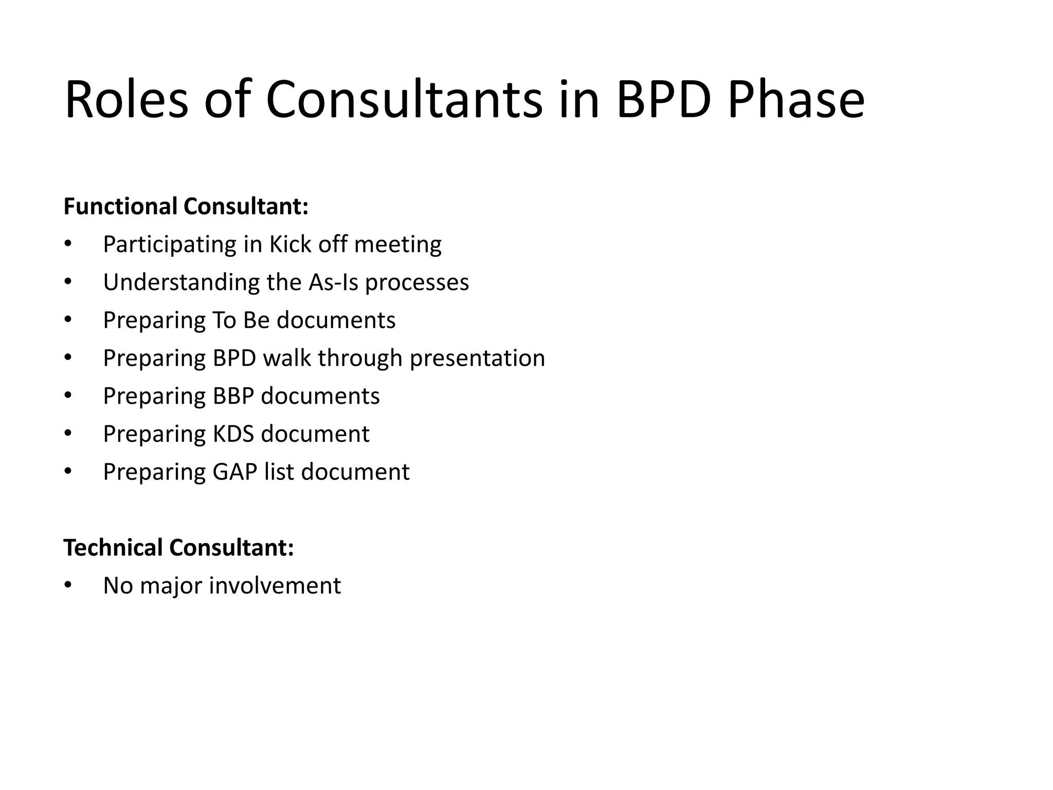 Roles of Consultants in BPD Phase
Functional Consultant:
• Participating in Kick off meeting
• Understanding the As-Is processes
• Preparing To Be documents
• Preparing BPD walk through presentation
• Preparing BBP documents
• Preparing KDS document
• Preparing GAP list document
Technical Consultant:
• No major involvement
 