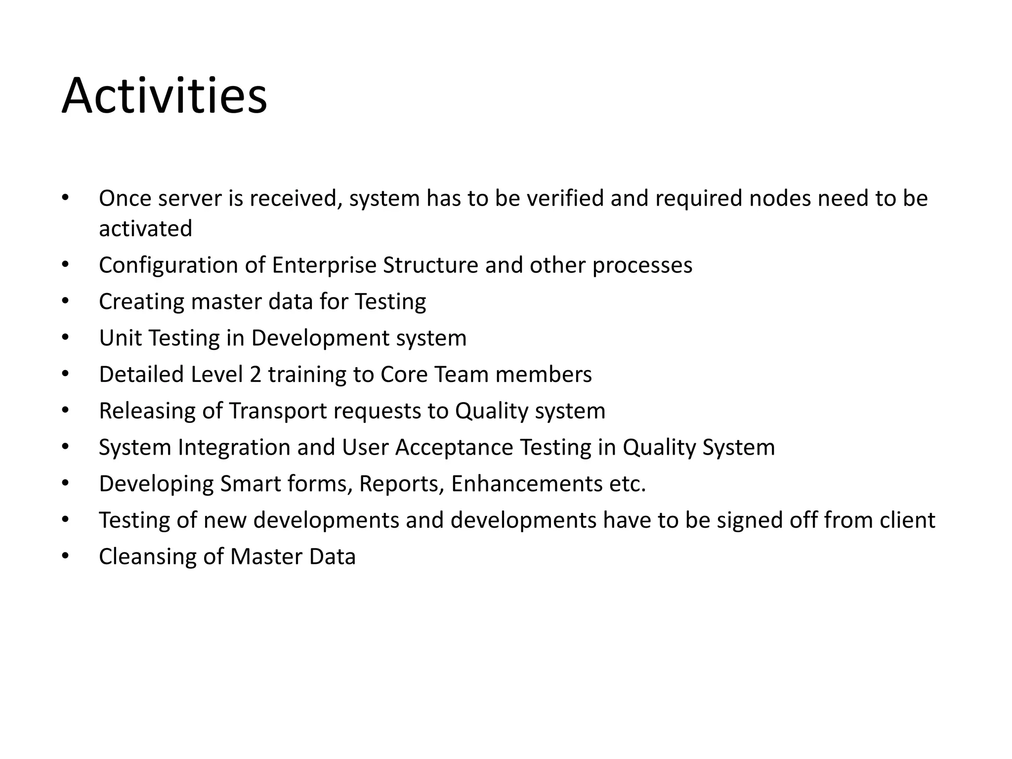 Activities
• Once server is received, system has to be verified and required nodes need to be
activated
• Configuration of Enterprise Structure and other processes
• Creating master data for Testing
• Unit Testing in Development system
• Detailed Level 2 training to Core Team members
• Releasing of Transport requests to Quality system
• System Integration and User Acceptance Testing in Quality System
• Developing Smart forms, Reports, Enhancements etc.
• Testing of new developments and developments have to be signed off from client
• Cleansing of Master Data
 