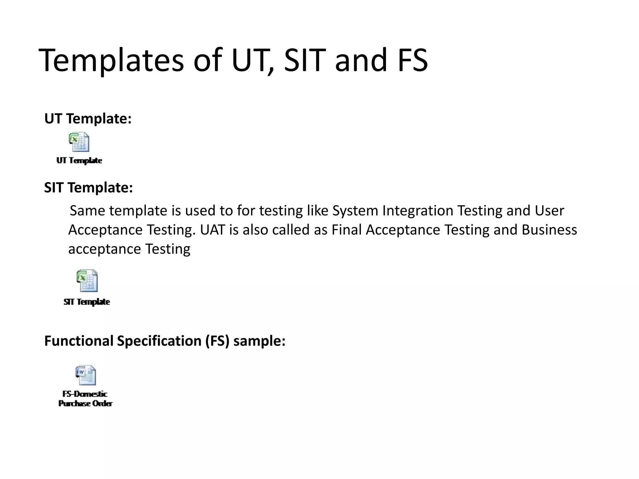 Templates of UT, SIT and FS
UT Template:
SIT Template:
Same template is used to for testing like System Integration Testing and User
Acceptance Testing. UAT is also called as Final Acceptance Testing and Business
acceptance Testing
Functional Specification (FS) sample:
 