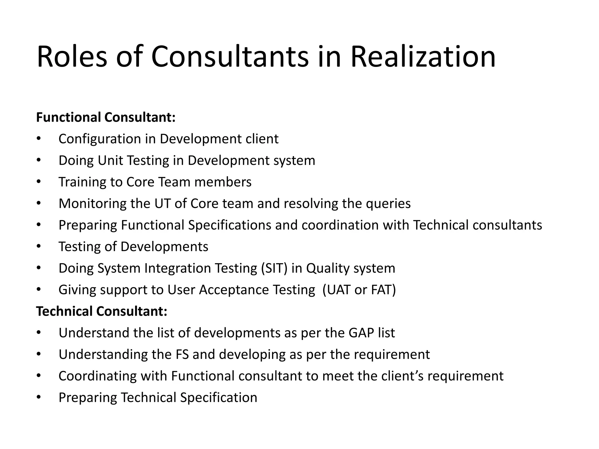 Roles of Consultants in Realization
Functional Consultant:
• Configuration in Development client
• Doing Unit Testing in Development system
• Training to Core Team members
• Monitoring the UT of Core team and resolving the queries
• Preparing Functional Specifications and coordination with Technical consultants
• Testing of Developments
• Doing System Integration Testing (SIT) in Quality system
• Giving support to User Acceptance Testing (UAT or FAT)
Technical Consultant:
• Understand the list of developments as per the GAP list
• Understanding the FS and developing as per the requirement
• Coordinating with Functional consultant to meet the client’s requirement
• Preparing Technical Specification
 