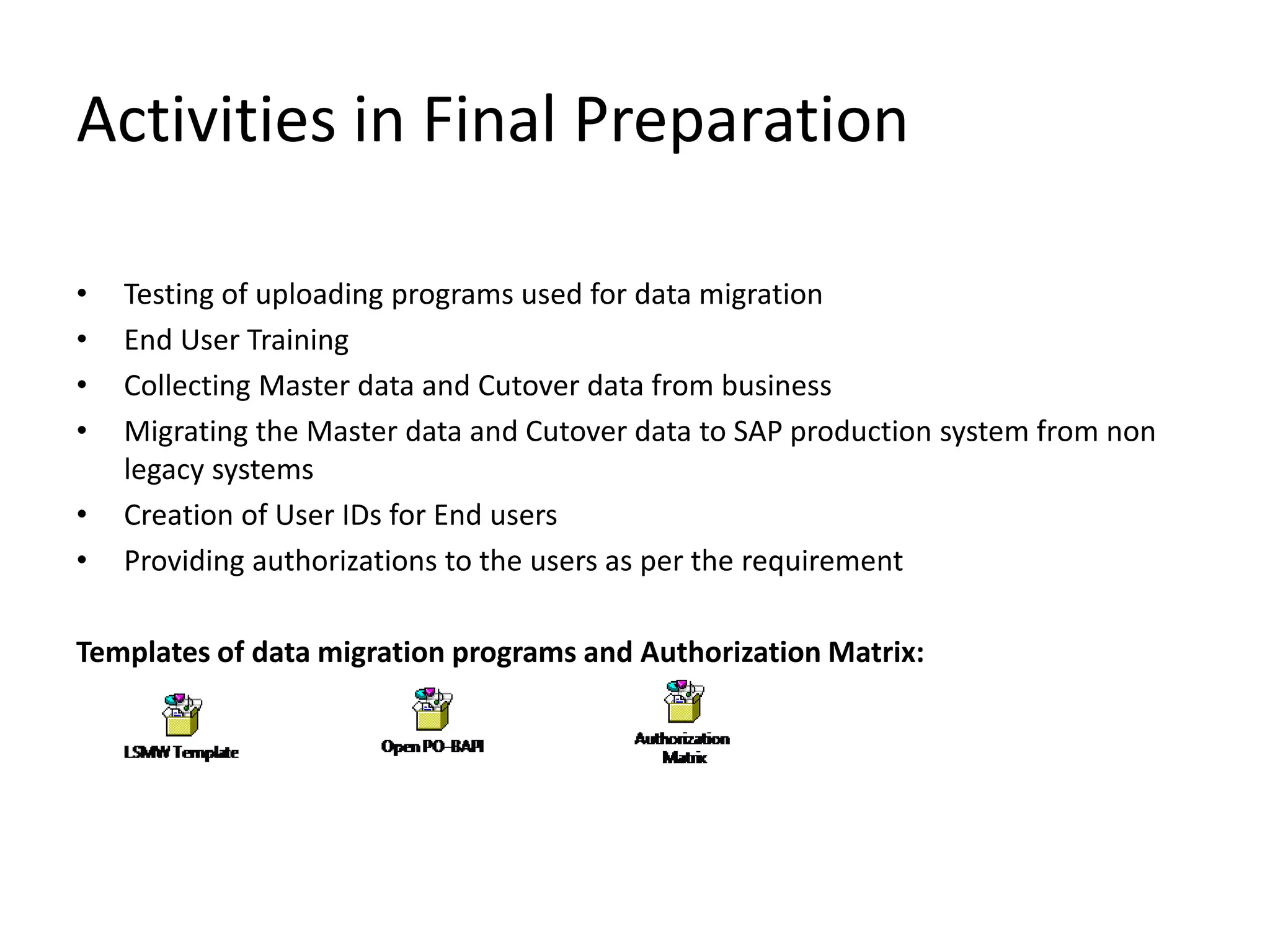 Activities in Final Preparation
• Testing of uploading programs used for data migration
• End User Training
• Collecting Master data and Cutover data from business
• Migrating the Master data and Cutover data to SAP production system from non
legacy systems
• Creation of User IDs for End users
• Providing authorizations to the users as per the requirement
Templates of data migration programs and Authorization Matrix:
 