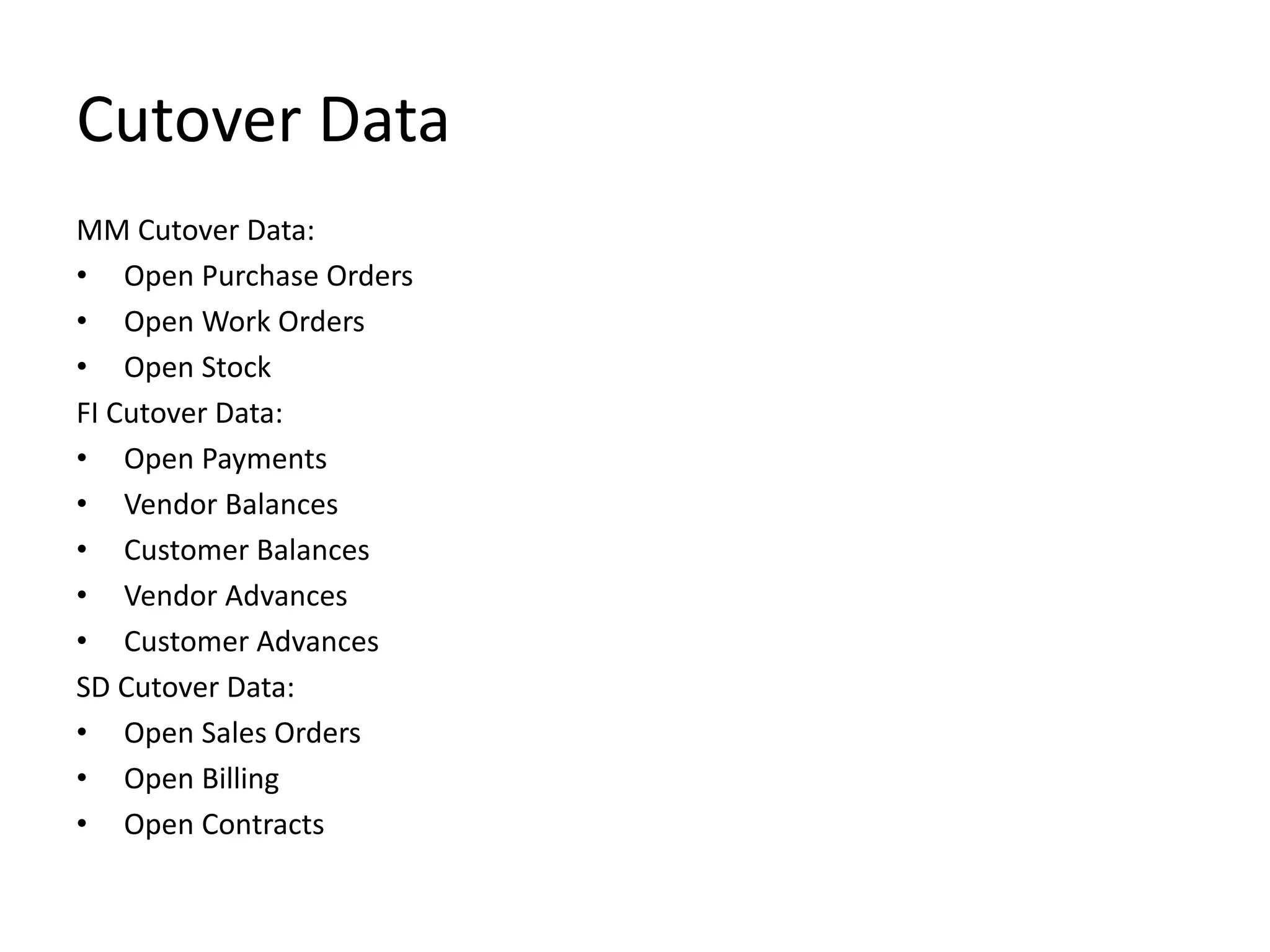 Cutover Data
MM Cutover Data:
• Open Purchase Orders
• Open Work Orders
• Open Stock
FI Cutover Data:
• Open Payments
• Vendor Balances
• Customer Balances
• Vendor Advances
• Customer Advances
SD Cutover Data:
• Open Sales Orders
• Open Billing
• Open Contracts
 