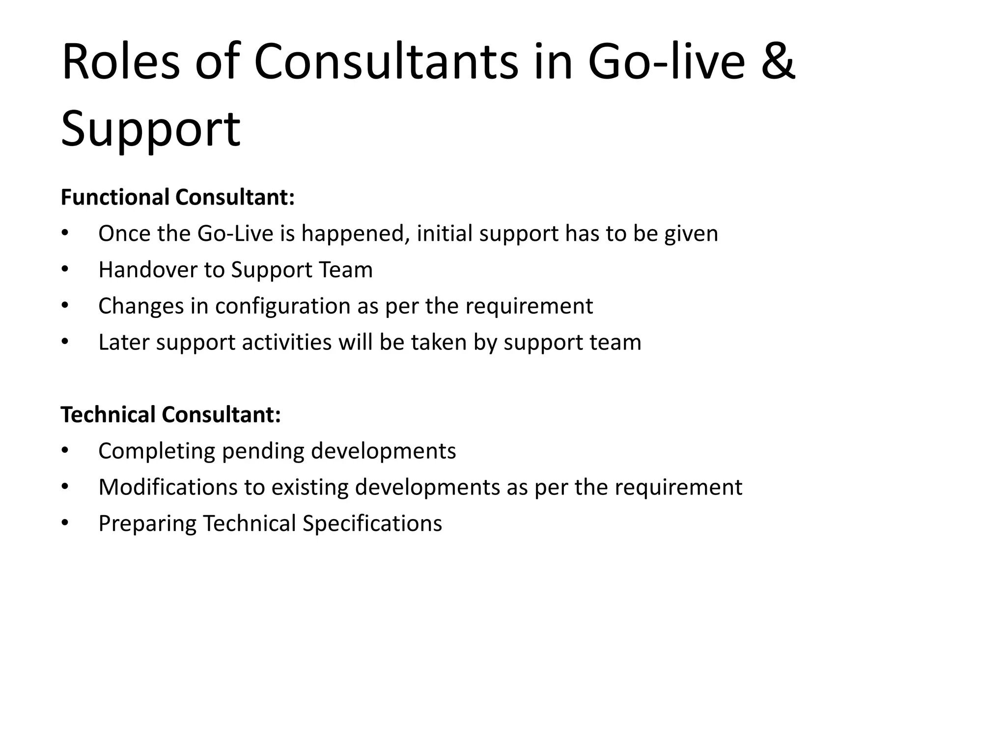 Roles of Consultants in Go-live &
Support
Functional Consultant:
• Once the Go-Live is happened, initial support has to be given
• Handover to Support Team
• Changes in configuration as per the requirement
• Later support activities will be taken by support team
Technical Consultant:
• Completing pending developments
• Modifications to existing developments as per the requirement
• Preparing Technical Specifications
 