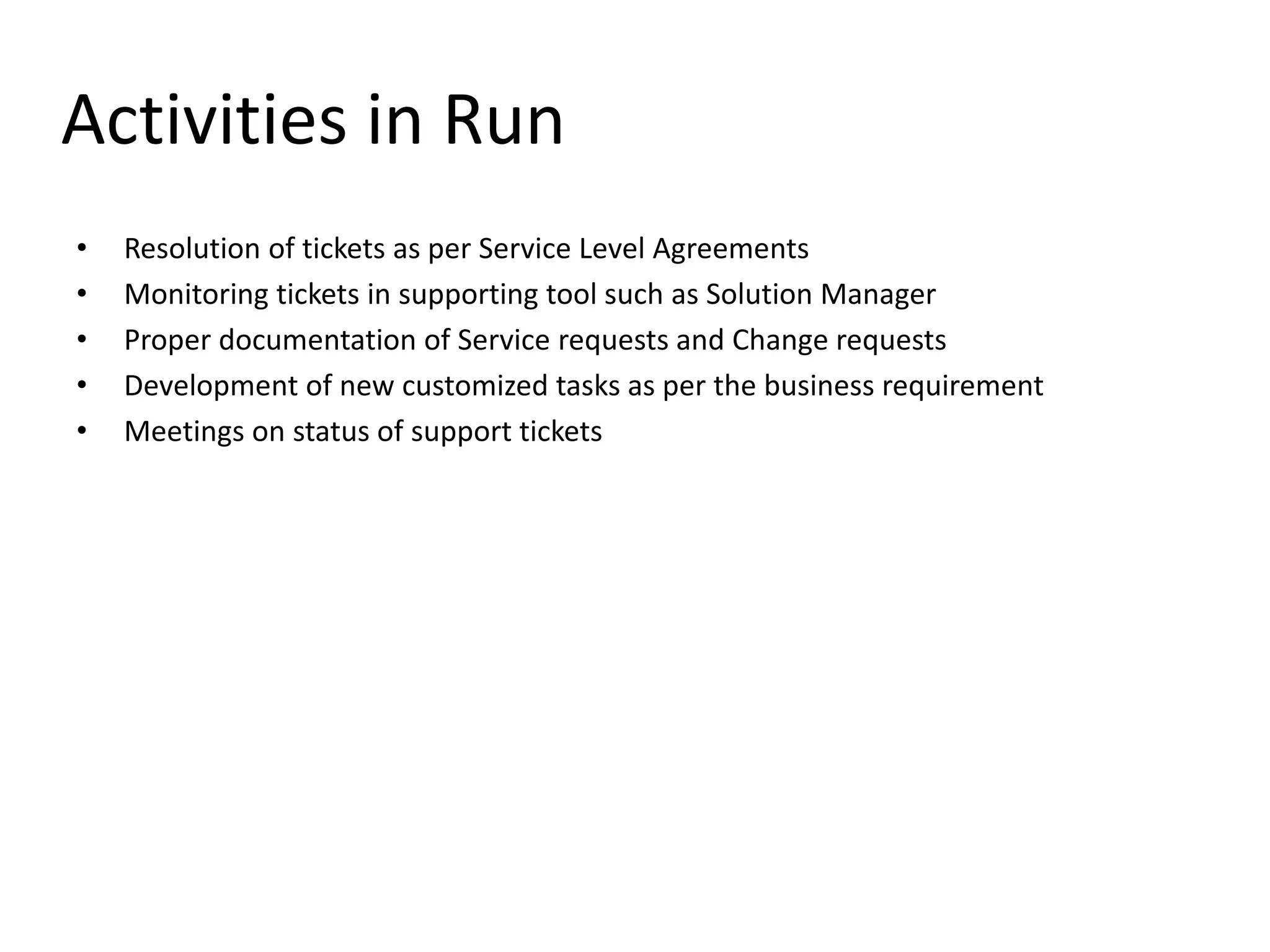 Activities in Run
• Resolution of tickets as per Service Level Agreements
• Monitoring tickets in supporting tool such as Solution Manager
• Proper documentation of Service requests and Change requests
• Development of new customized tasks as per the business requirement
• Meetings on status of support tickets
 
