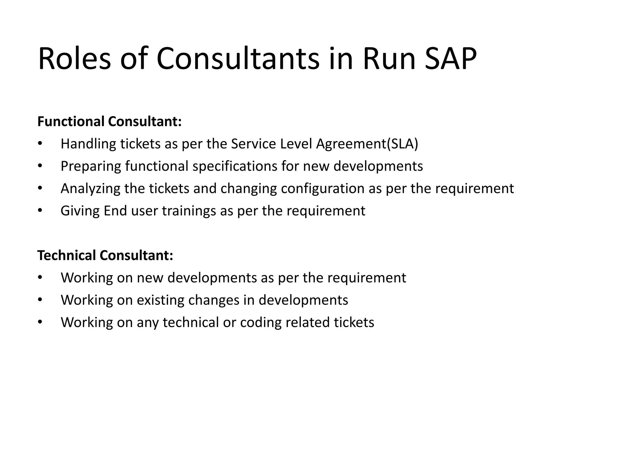 Roles of Consultants in Run SAP
Functional Consultant:
• Handling tickets as per the Service Level Agreement(SLA)
• Preparing functional specifications for new developments
• Analyzing the tickets and changing configuration as per the requirement
• Giving End user trainings as per the requirement
Technical Consultant:
• Working on new developments as per the requirement
• Working on existing changes in developments
• Working on any technical or coding related tickets
 