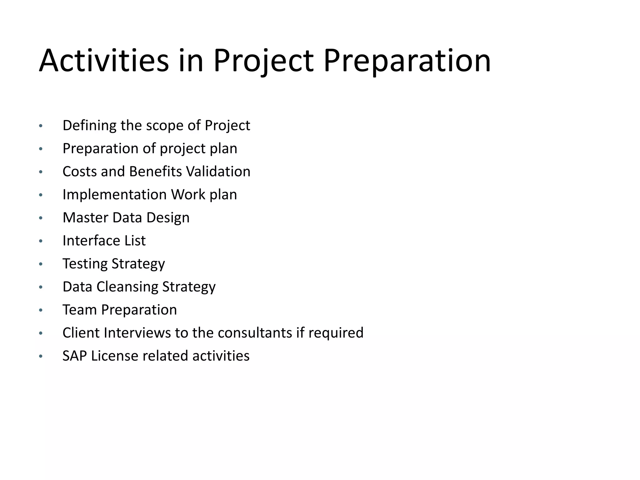 Activities in Project Preparation
• Defining the scope of Project
• Preparation of project plan
• Costs and Benefits Validation
• Implementation Work plan
• Master Data Design
• Interface List
• Testing Strategy
• Data Cleansing Strategy
• Team Preparation
• Client Interviews to the consultants if required
• SAP License related activities
 
