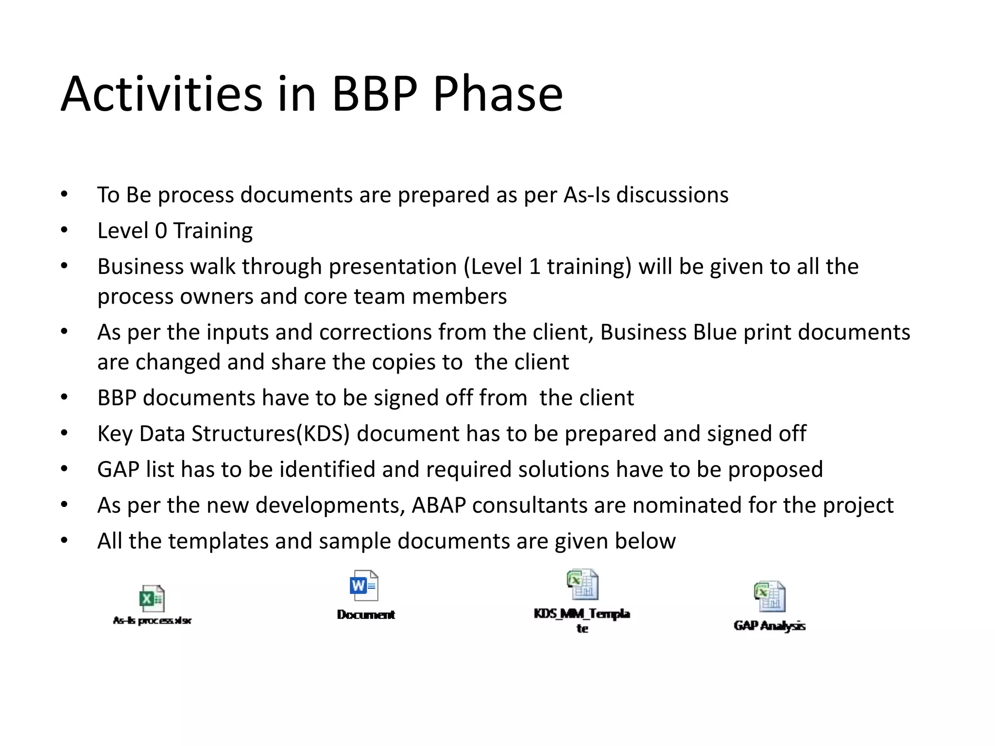 Activities in BBP Phase
• To Be process documents are prepared as per As-Is discussions
• Level 0 Training
• Business walk through presentation (Level 1 training) will be given to all the
process owners and core team members
• As per the inputs and corrections from the client, Business Blue print documents
are changed and share the copies to the client
• BBP documents have to be signed off from the client
• Key Data Structures(KDS) document has to be prepared and signed off
• GAP list has to be identified and required solutions have to be proposed
• As per the new developments, ABAP consultants are nominated for the project
• All the templates and sample documents are given below
 