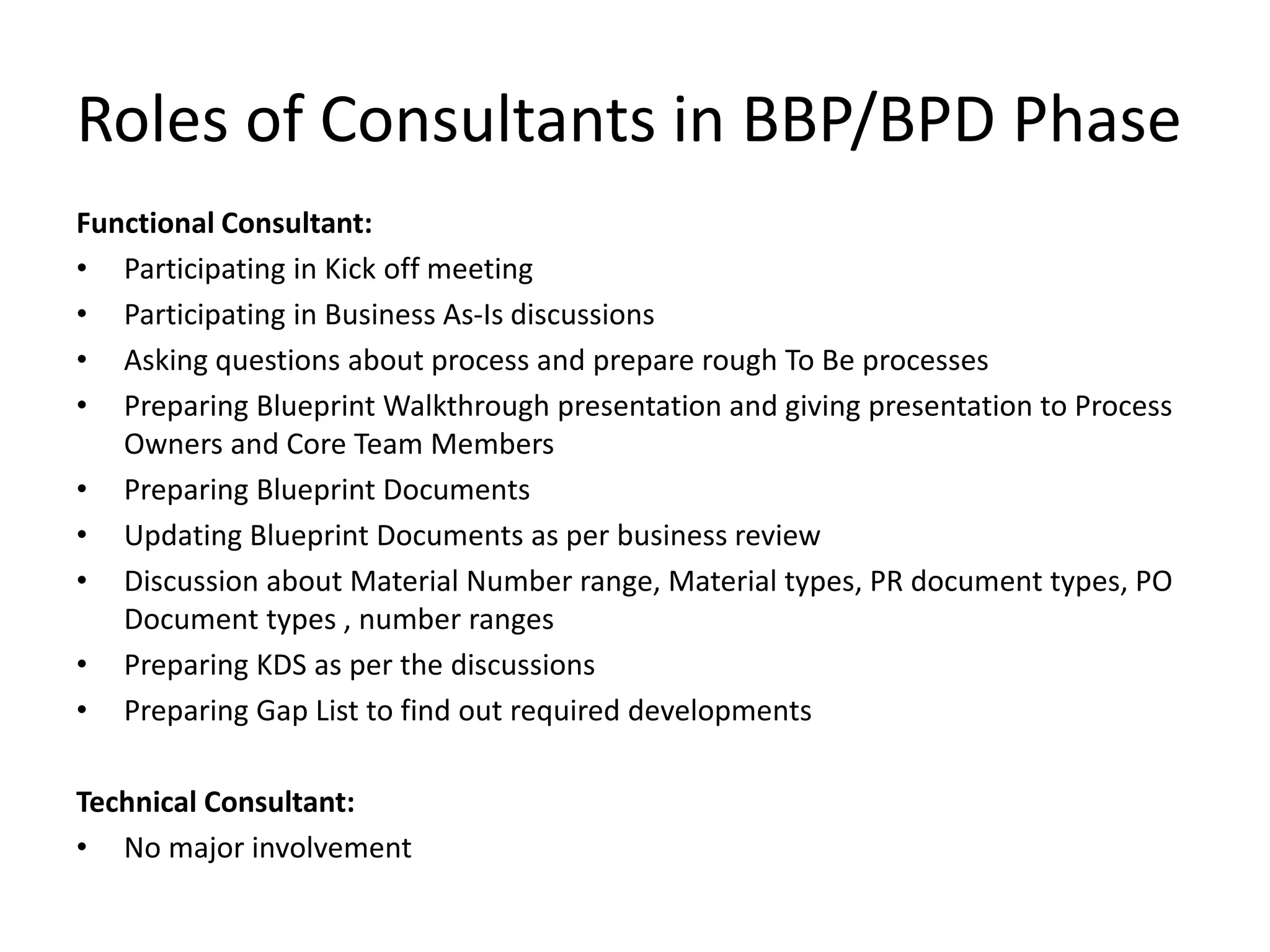 Roles of Consultants in BBP/BPD Phase
Functional Consultant:
• Participating in Kick off meeting
• Participating in Business As-Is discussions
• Asking questions about process and prepare rough To Be processes
• Preparing Blueprint Walkthrough presentation and giving presentation to Process
Owners and Core Team Members
• Preparing Blueprint Documents
• Updating Blueprint Documents as per business review
• Discussion about Material Number range, Material types, PR document types, PO
Document types , number ranges
• Preparing KDS as per the discussions
• Preparing Gap List to find out required developments
Technical Consultant:
• No major involvement
 