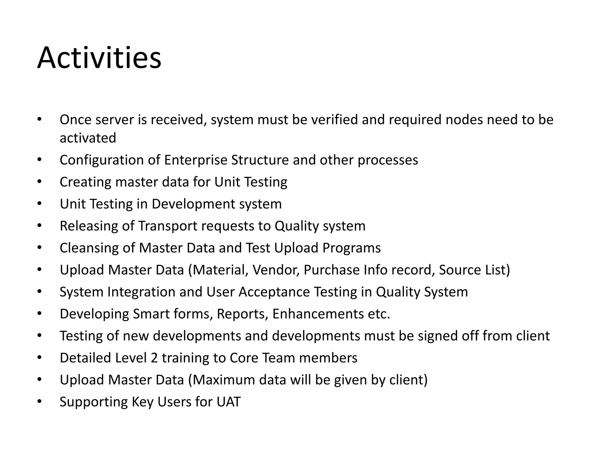 Activities
• Once server is received, system must be verified and required nodes need to be
activated
• Configuration of Enterprise Structure and other processes
• Creating master data for Unit Testing
• Unit Testing in Development system
• Releasing of Transport requests to Quality system
• Cleansing of Master Data and Test Upload Programs
• Upload Master Data (Material, Vendor, Purchase Info record, Source List)
• System Integration and User Acceptance Testing in Quality System
• Developing Smart forms, Reports, Enhancements etc.
• Testing of new developments and developments must be signed off from client
• Detailed Level 2 training to Core Team members
• Upload Master Data (Maximum data will be given by client)
• Supporting Key Users for UAT
 