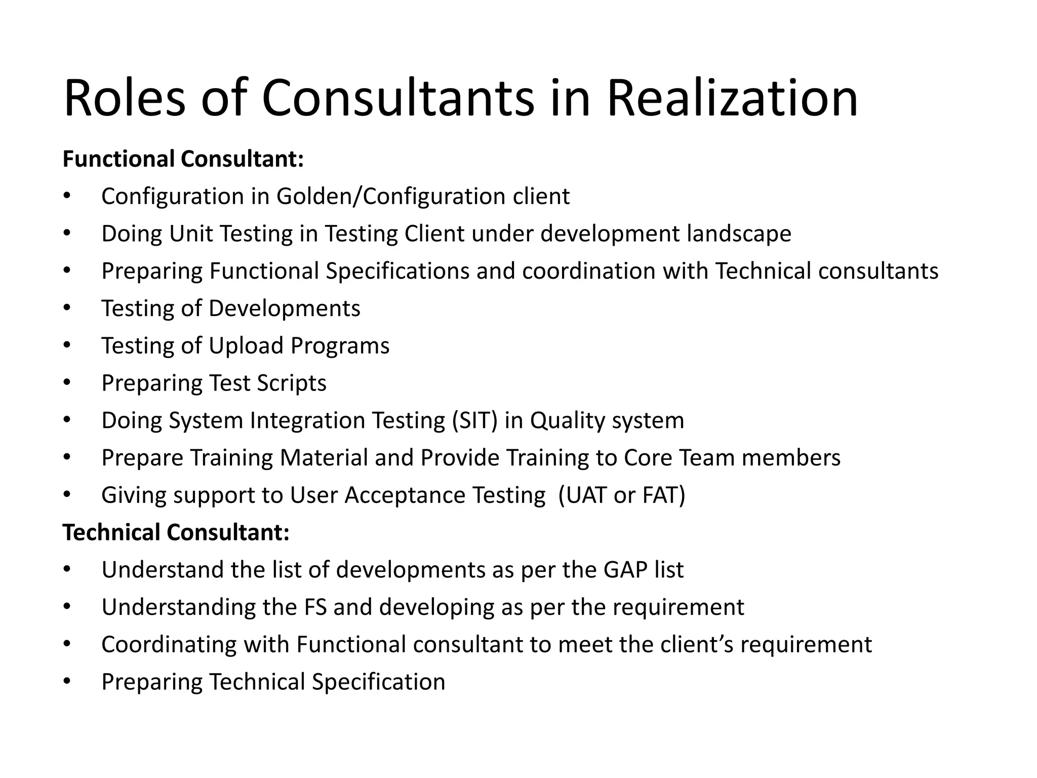 Roles of Consultants in Realization
Functional Consultant:
• Configuration in Golden/Configuration client
• Doing Unit Testing in Testing Client under development landscape
• Preparing Functional Specifications and coordination with Technical consultants
• Testing of Developments
• Testing of Upload Programs
• Preparing Test Scripts
• Doing System Integration Testing (SIT) in Quality system
• Prepare Training Material and Provide Training to Core Team members
• Giving support to User Acceptance Testing (UAT or FAT)
Technical Consultant:
• Understand the list of developments as per the GAP list
• Understanding the FS and developing as per the requirement
• Coordinating with Functional consultant to meet the client’s requirement
• Preparing Technical Specification
 