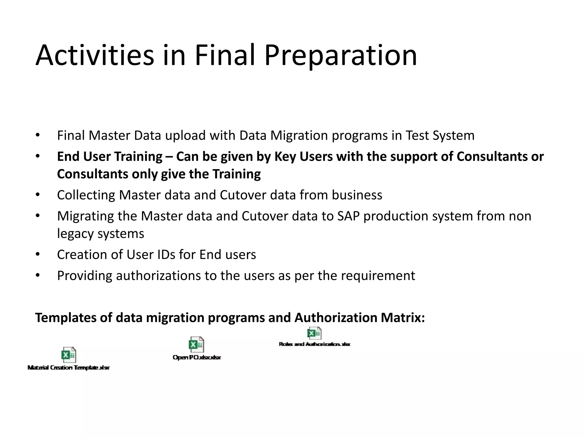 Activities in Final Preparation
• Final Master Data upload with Data Migration programs in Test System
• End User Training – Can be given by Key Users with the support of Consultants or
Consultants only give the Training
• Collecting Master data and Cutover data from business
• Migrating the Master data and Cutover data to SAP production system from non
legacy systems
• Creation of User IDs for End users
• Providing authorizations to the users as per the requirement
Templates of data migration programs and Authorization Matrix:
 