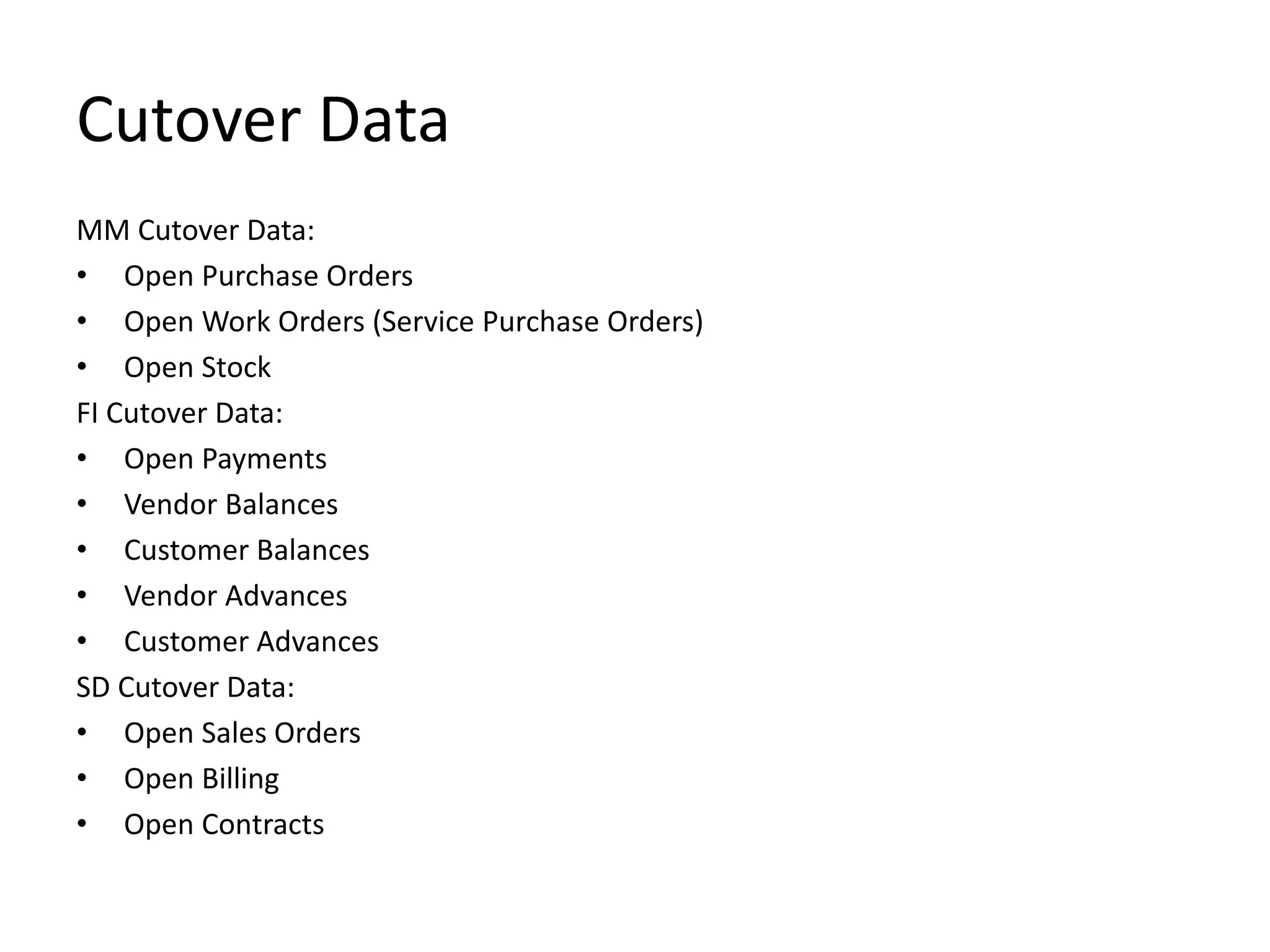 Cutover Data
MM Cutover Data:
• Open Purchase Orders
• Open Work Orders (Service Purchase Orders)
• Open Stock
FI Cutover Data:
• Open Payments
• Vendor Balances
• Customer Balances
• Vendor Advances
• Customer Advances
SD Cutover Data:
• Open Sales Orders
• Open Billing
• Open Contracts
 