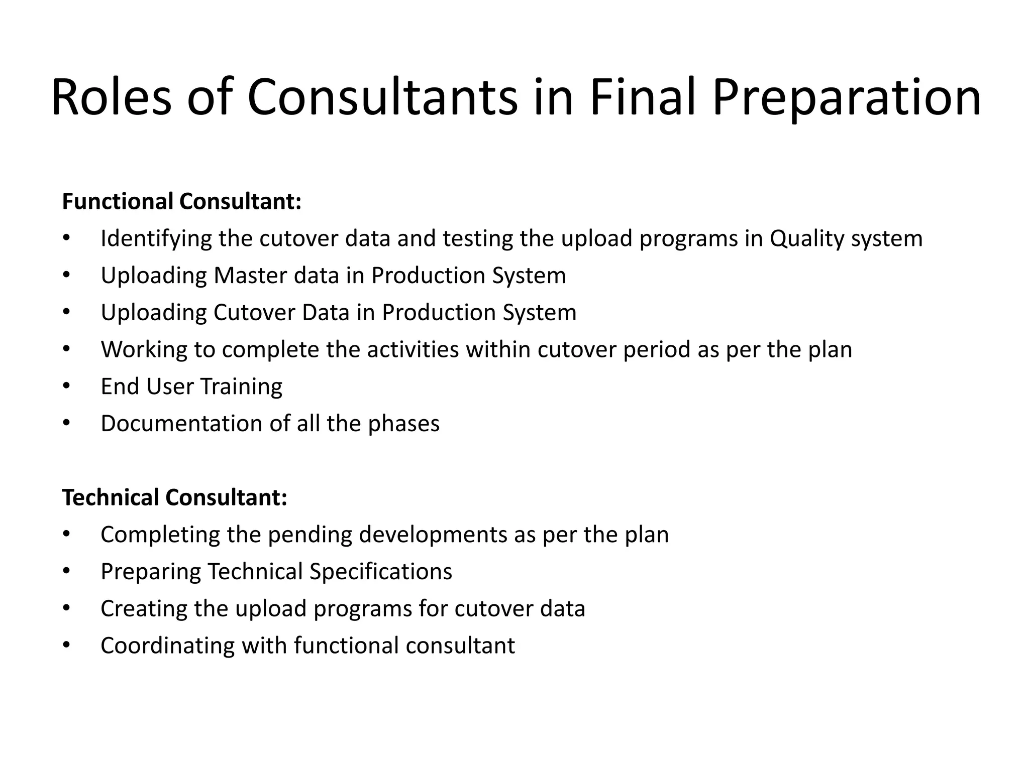 Roles of Consultants in Final Preparation
Functional Consultant:
• Identifying the cutover data and testing the upload programs in Quality system
• Uploading Master data in Production System
• Uploading Cutover Data in Production System
• Working to complete the activities within cutover period as per the plan
• End User Training
• Documentation of all the phases
Technical Consultant:
• Completing the pending developments as per the plan
• Preparing Technical Specifications
• Creating the upload programs for cutover data
• Coordinating with functional consultant
 