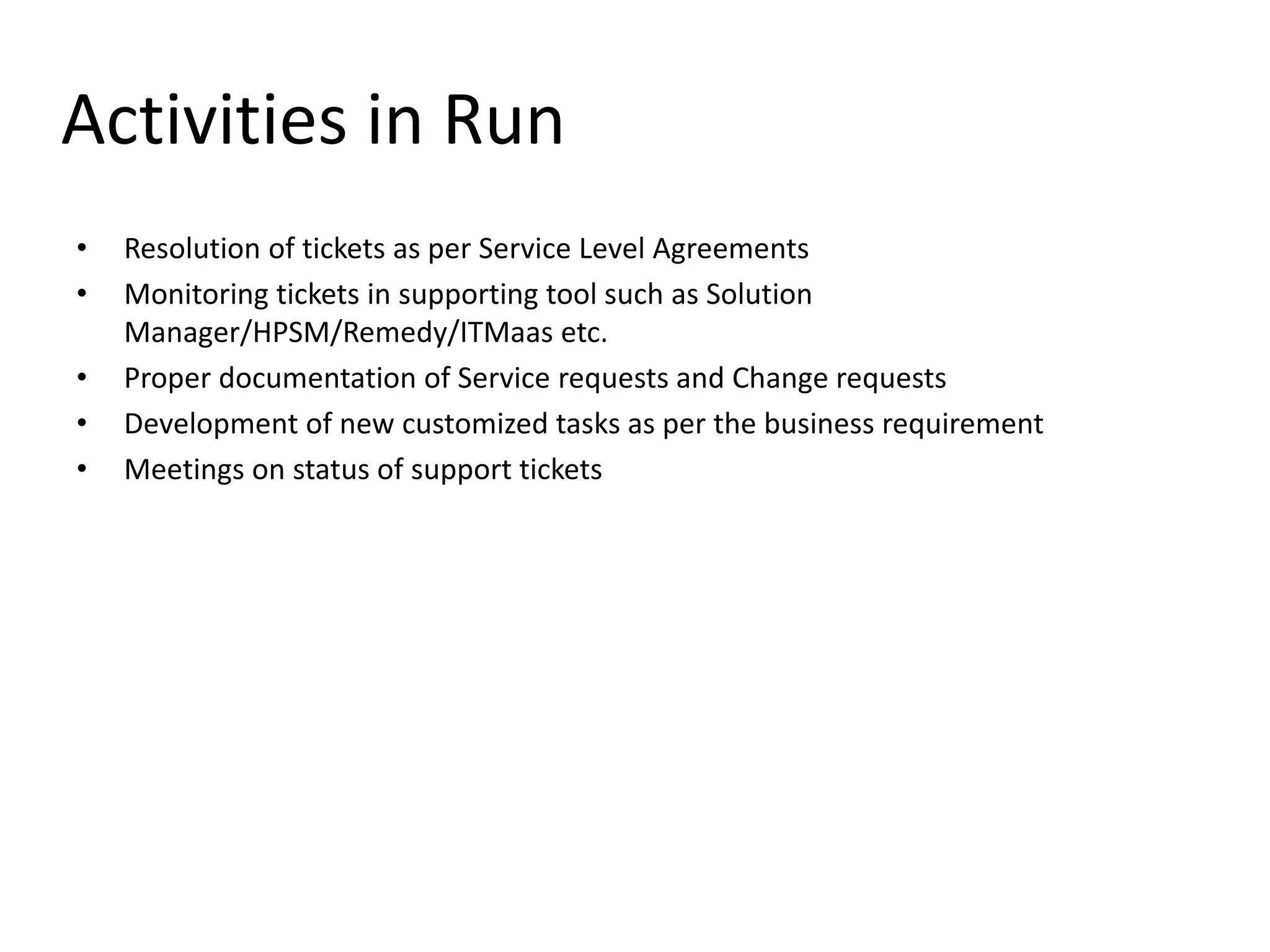 Activities in Run
• Resolution of tickets as per Service Level Agreements
• Monitoring tickets in supporting tool such as Solution
Manager/HPSM/Remedy/ITMaas etc.
• Proper documentation of Service requests and Change requests
• Development of new customized tasks as per the business requirement
• Meetings on status of support tickets
 