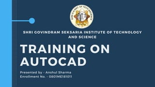 SHRI GOVINDRAM SEKSARIA INSTITUTE OF TECHNOLOGY
AND SCIENCE
TRAINING ON
AUTOCAD
Presented by - Anshul Sharma
Enrollment No. - 0801ME181011
 