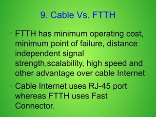 9. Cable Vs. FTTH
FTTH has minimum operating cost,
minimum point of failure, distance
independent signal
strength,scalability, high speed and
other advantage over cable Internet
Cable Internet uses RJ-45 port
whereas FTTH uses Fast
Connector.
 