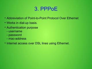 3. PPPoE

Abbreviation of Point-to-Point Protocol Over Ethernet

Works in dial-up basis.

Authentication purpose
- username
- password
- mac-address

Internet access over DSL lines using Ethernet.
 