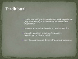 Useful format if you have relevant work experience 
(e.g. internships) or have demonstrated career 
progression 
 presents information in order – most recent first 
 keeps to standard headings (education, 
experience, achievements) 
 easy to organise and demonstrates your progress 
 