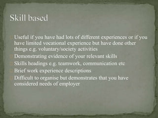 Useful if you have had lots of different experiences or if you 
have limited vocational experience but have done other 
things e.g. voluntary/society activities 
Demonstrating evidence of your relevant skills 
Skills headings e.g. teamwork, communication etc 
Brief work experience descriptions 
Difficult to organise but demonstrates that you have 
considered needs of employer 
 